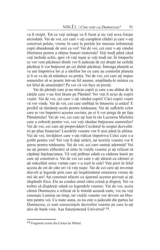 91MIKEL | Cine este ca Dumnezeu?
va fi risipit. Tot ce veţi strânge va fi furat şi nu veţi avea linişte
niciodată. Vai de voi, cei care v-aţi cumpărat clădiri şi care v-aţi
construit palate, vreme în care la porţile lor mureau infometaţi
copii abandonaţi de unii ca voi! Vai de voi, cei care v-aţi vândut
libertatea pentru a obţine bunuri materiale! Veţi trudi până când
veţi închide ochii, apoi vă veţi naşte şi veţi trudi iar. În timpurile
ce vor veni păcătoşii dintâi vor fi judecaţi de cei drepţi iar ceilalţi
păcătoşi îi vor batjocori pe cei dintâi păcătoşi. Întreaga planetă se
va uni împotriva lor şi a idolilor lor cu care au controlat planeta
şi li se va da să mănânce cu porţia. Vai de voi, cei care aţi impus
oamenilor să se poarte într-un fel anume, umplându-le mintea cu
tot felul de ameninţări! Pe voi vă voi face să pieriţi.
Vai de părinţii care şi-au stricat copiii şi care s-au abătut de la
cărţile care v-au fost lăsate pe Pământ! Voi veţi fi ucişi de copiii
voştri. Vai de voi, cei care v-aţi vândut copiii! Căci copiii voştri
vă vor vinde. Vai de voi, cei care umblaţi în întuneric şi astăzi! E
posibil să rămâneţi acolo pentru totdeauna. Vai de sufletele celor
care se vor împotrivi acestor cuvinte, pe ei îi voi şterge de pe faţa
Pământului! Vai de voi, cei care aţi luat în râs Lucrarea Mielului
care a coborât pentru voi, voi veţi rămâne batjocura oamenilor!
Vai de voi, cei care aţi propovăduit Cuvântul în scopul dezvoltă-
rii pe plan financiar! Lucrările voastre vor fi arse până la ultima.
Vai de voi, învăţători care v-aţi ridicat împotriva Celui care s-a
jertfit pentru voi! Voi veţi fi daţi uitării, iar teoriile voastre vor fi
şterse pentru totdeauna. Vai de voi, cei care sunteţi adormiţi! Voi
nu aţi permis eliberării să intre în vieţile voastre şi aţi refuzat să
căpătaţi înţelepciunea. Vă veţi prăbuşi odată cu căderea lumii pe
care aţi construit-o. Vai de voi cei care v-aţi săturat cu cărnuri şi
aţi măcelărit orice vietate care v-a ieşit în cale! Veţi pieri în felul
acesta de ori de câte ori vă veţi naşte. Vai de cei care aţi inventat
diavoli şi legende prin care aţi înspăimântat omenirea vreme de
mii de ani! Aţi construit afaceri cu ajutorul acestor poveşti şi aţi
răspândit frica. Ele au condus omul către crimă şi dispreţ. Voi va
trebui să dispăreţi odată cu legendele voastre. Vai de voi, aceia
cărora Dumnezeu a refuzat să le trimită această carte, voi nu veţi
cunoaşte Lumina un timp, iar vieţile voastre vor deveni un bles-
tem pentru voi. Cu toate astea, ea nu este o judecată din partea lui
Dumnezeu, ci sunt consecinţele deciziilor voastre pe care le-aţi
ales de bună voie. Aşa funcţionează Universul“18.
18 Fragment extras din Cartea lui Mihail.
 
