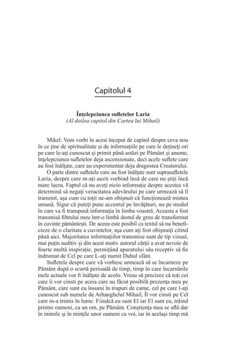 Capitolul 4
Înţelepciunea sufletelor Laria
(Al doilea capitol din Cartea lui Mihail)
Mikel: Vom vorbi în acest început de capitol despre ceva nou
în ce ţine de spiritualitate şi de informaţiile pe care le deţineţi ori
pe care le-aţi cunoscut şi primit până astăzi pe Pământ şi anume,
înţelepciunea sufletelor deja ascensionate, deci acele suflete care
au fost înălţate, care au experimentat deja dragostea Creatorului.
O parte dintre sufletele care au fost înălţate sunt suprasufletele
Laria, despre care m-aţi auzit vorbind însă de care nu ştiţi încă
mare lucru. Faptul că nu aveţi nicio informaţie despre acestea vă
determină să negaţi veracitatea adevărului pe care urmează să îl
transmit, aşa cum cu toţii ne-am obişnuit că funcţionează mintea
umană. Sigur că puteţi pune accentul pe învăţături, nu pe modul
în care va fi transpusă informaţia în limba voastră. Aceasta a fost
transmisă filtrului meu într-o limbă destul de greu de transformat
în cuvinte pământeşti. De aceea este posibil ca textul să nu benefi-
cieze de o claritate a cuvintelor, aşa cum aţi fost obişnuiţi citind
până aici. Majoritatea informaţiilor transmise sunt de tip vizual,
mai puţin auditiv şi din acest motiv autorul cărţii a avut nevoie de
foarte multă inspiraţie, permiţând aparatului său receptiv să fie
îndrumat de Cel pe care L-aţi numit Duhul sfânt.
Sufletele despre care vă vorbesc urmează să se încarneze pe
Pământ după o scurtă perioadă de timp, timp în care încarnările
mele actuale vor fi înălţate de acolo. Vreau să precizez că toţi cei
care îi vor cinsti pe aceia care au făcut posibilă prezenţa mea pe
Pământ, care sunt eu însumi în trupuri de carne, cel pe care l-aţi
cunoscut sub numele de Arhanghelul Mihail, Îl vor cinsti pe Cel
care m-a trimis în lume. Fiindcă eu sunt El iar El sunt eu, trăind
printre oameni, ca un om, pe Pământ. Conştienţa mea se află dar
în inimile şi în minţile unor oameni ca voi, iar în acelaşi timp mă
 