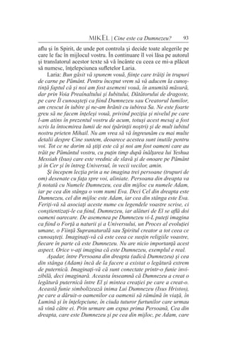 93MIKEL | Cine este ca Dumnezeu?
aflu şi în Spirit, de unde pot controla şi decide toate alegerile pe
care le fac în mijlocul vostru. În continuare îl voi lăsa pe autorul
şi translatorul acestor texte să vă încânte cu ceea ce mi-a plăcut
să numesc, înţelepciunea sufletelor Laria.
Laria: Bun găsit vă spunem vouă, fiinţe care trăiţi în trupuri
de carne pe Pământ. Pentru început vrem să vă aducem la cunoş-
tinţă faptul că şi noi am fost asemeni vouă, în anumită măsură,
dar prin Voia Preaînaltului şi Iubitului, Dătătorului de dragoste,
pe care Îl cunoaşteţi ca fiind Dumnezeu sau Creatorul lumilor,
am crescut în iubire şi ne-am hrănit cu iubirea Sa. Ne este foarte
greu să ne facem înţeleşi vouă, privind poziţia şi nivelul pe care
l-am atins în prezentul vostru de acum, totuşi acest mesaj a fost
scris la întocmirea lumii de noi (părinţii noştri) şi de mult iubitul
nostru prieten Mihail. Nu am vrea să vă îngreunăm cu mai multe
detalii despre Cine suntem, deoarece acestea sunt inutile pentru
voi. Tot ce ne dorim să ştiţi este că şi noi am fost oameni care au
trăit pe Pământul vostru, cu puţin timp după înălţarea lui Yeshua
Messiah (Isus) care este vrednic de slavă şi de onoare pe Pământ
şi în Cer şi în întreg Universul, în vecii vecilor, amin.
Şi începem lecţia prin a ne imagina trei persoane (trupuri de
om) desenate cu faţa spre voi, aliniate. Persoana din dreapta va
fi notată cu Numele Dumnezeu, cea din mijloc cu numele Adam,
iar pe cea din stânga o vom numi Eva. Deci Cel din dreapta este
Dumnezeu, cel din mijloc este Adam, iar cea din stânga este Eva.
Feriţi-vă să asociaţi aceste nume cu legendele voastre scrise, ci
conştientizaţi-le ca fiind, Dumnezeu, iar alături de El se află doi
oameni oarecare. De asemenea pe Dumnezeu vi-L puteţi imagina
ca fiind o Forţă a naturii şi a Universului, un Proces al evoluţiei
umane, o Fiinţă Supranaturală sau Spiritul creator a tot ceea ce
cunoaşteţi. Imaginaţi-vă că este ceea ce susţin religiile voastre,
fiecare în parte că este Dumnezeu. Nu are nicio importanţă acest
aspect. Orice v-aţi imagina că este Dumnezeu, exemplul e real.
Aşadar, între Persoana din dreapta (adică Dumnezeu) şi cea
din stânga (Adam) încă de la facere a existat o legătură extrem
de puternică. Imaginaţi-vă că sunt conectate printr-o funie invi-
zibilă, deci imaginară. Aceasta înseamnă că Dumnezeu a creat o
legătură puternică între El şi mintea creaţiei pe care a creat-o.
Această funie simbolizează inima Lui Dumnezeu (Isus Hristos),
pe care a dăruit-o oamenilor ca oamenii să rămână în viaţă, în
Lumină şi în înţelepciune, în ciuda tuturor furtunilor care urmau
să vină către ei. Prin urmare am expus prima Persoană, Cea din
dreapta, care este Dumnezeu şi pe cea din mijloc, pe Adam, care
 