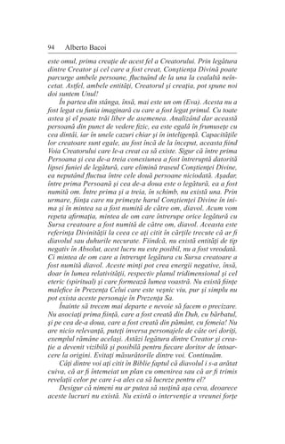94 Alberto Bacoi
este omul, prima creaţie de acest fel a Creatorului. Prin legătura
dintre Creator şi cel care a fost creat, Conştienţa Divină poate
parcurge ambele persoane, fluctuând de la una la cealaltă neîn-
cetat. Astfel, ambele entităţi, Creatorul şi creaţia, pot spune noi
doi suntem Unul!
În partea din stânga, însă, mai este un om (Eva). Acesta nu a
fost legat cu funia imaginară cu care a fost legat primul. Cu toate
astea şi el poate trăi liber de asemenea. Analizând dar această
persoană din punct de vedere fizic, ea este egală în frumuseţe cu
cea dintâi, iar în unele cazuri chiar şi în inteligenţă. Capacităţile
lor creatoare sunt egale, au fost încă de la început, aceasta fiind
Voia Creatorului care le-a creat ca să existe. Sigur că între prima
Persoana şi cea de-a treia conexiunea a fost întreruptă datorită
lipsei funiei de legătură, care elimină traseul Conştienţei Divine,
ea neputând fluctua între cele două persoane niciodată. Aşadar,
între prima Persoană şi cea de-a doua este o legătură, ea a fost
numită om. Între prima şi a treia, în schimb, nu există una. Prin
urmare, fiinţa care nu primeşte harul Conştienţei Divine în ini-
ma şi în mintea sa a fost numită de către om, diavol. Acum vom
repeta afirmaţia, mintea de om care întrerupe orice legătură cu
Sursa creatoare a fost numită de către om, diavol. Aceasta este
referinţa Divinităţii la ceea ce aţi citit în cărţile trecute că ar fi
diavolul sau duhurile necurate. Fiindcă, nu există entităţi de tip
negativ în Absolut, acest lucru nu este posibil, nu a fost vreodată.
Ci mintea de om care a întrerupt legătura cu Sursa creatoare a
fost numită diavol. Aceste minţi pot crea energii negative, însă,
doar în lumea relativităţii, respectiv planul tridimensional şi cel
eteric (spiritual) şi care formează lumea voastră. Nu există fiinţe
malefice în Prezenţa Celui care este veşnic viu, pur şi simplu nu
pot exista aceste personaje în Prezenţa Sa.
Înainte să trecem mai departe e nevoie să facem o precizare.
Nu asociaţi prima fiinţă, care a fost creată din Duh, cu bărbatul,
şi pe cea de-a doua, care a fost creată din pământ, cu femeia! Nu
are nicio relevanţă, puteţi inversa personajele de câte ori doriţi,
exemplul rămâne acelaşi. Astăzi legătura dintre Creator şi crea-
ţie a devenit vizibilă şi posibilă pentru fiecare doritor de întoar-
cere la origini. Evitaţi măsurătorile dintre voi. Continuăm.
Câţi dintre voi aţi citit în Biblie faptul că diavolul i s-a arătat
cuiva, că ar fi întemeiat un plan cu omenirea sau că ar fi trimis
revelaţii celor pe care i-a ales ca să lucreze pentru el?
Desigur că nimeni nu ar putea să susţină aşa ceva, deoarece
aceste lucruri nu există. Nu există o intervenţie a vreunei forţe
 