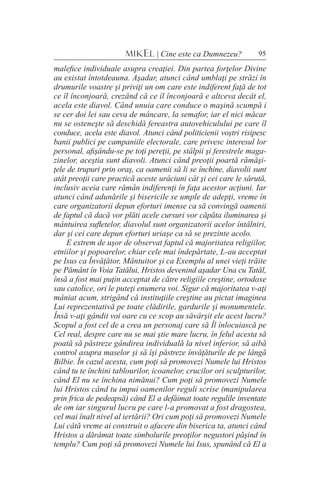95MIKEL | Cine este ca Dumnezeu?
malefice individuale asupra creaţiei. Din partea forţelor Divine
au existat întotdeauna. Aşadar, atunci când umblaţi pe străzi în
drumurile voastre şi priviţi un om care este indiferent faţă de tot
ce îl înconjoară, crezând că ce îl înconjoară e altceva decât el,
acela este diavol. Când unuia care conduce o maşină scumpă i
se cer doi lei sau ceva de mâncare, la semafor, iar el nici măcar
nu se osteneşte să deschidă fereastra autovehiculului pe care îl
conduce, acela este diavol. Atunci când politicienii voştri risipesc
banii publici pe campaniile electorale, care privesc interesul lor
personal, afişându-se pe toţi pereţii, pe stâlpii şi ferestrele maga-
zinelor, aceştia sunt diavoli. Atunci când preoţii poartă rămăşi-
ţele de trupuri prin oraş, ca oamenii să li se închine, diavolii sunt
atât preoţii care practică aceste urâciuni cât şi cei care le sărută,
inclusiv aceia care rămân indiferenţi în faţa acestor acţiuni. Iar
atunci când adunările şi bisericile se umple de adepţi, vreme în
care organizatorii depun eforturi imense ca să convingă oamenii
de faptul că dacă vor plăti acele cursuri vor căpăta iluminarea şi
mântuirea sufletelor, diavolul sunt organizatorii acelor întâlniri,
dar şi cei care depun eforturi uriaşe ca să se prezinte acolo.
E extrem de uşor de observat faptul că majoritatea religiilor,
etniilor şi popoarelor, chiar cele mai îndepărtate, L-au acceptat
pe Isus ca Învăţător, Mântuitor şi ca Exemplu al unei vieţi trăite
pe Pământ în Voia Tatălui, Hristos devenind aşadar Una cu Tatăl,
însă a fost mai puţin acceptat de către religiile creştine, ortodoxe
sau catolice, ori le puteţi enumera voi. Sigur că majoritatea v-aţi
mâniat acum, strigând că instituţiile creştine au pictat imaginea
Lui reprezentativă pe toate clădirile, gardurile şi monumentele.
Însă v-aţi gândit voi oare cu ce scop au săvârşit ele acest lucru?
Scopul a fost cel de a crea un personaj care să Îl înlocuiască pe
Cel real, despre care nu se mai ştie mare lucru, în felul acesta să
poată să păstreze gândirea individuală la nivel inferior, să aibă
control asupra maselor şi să îşi păstreze învăţăturile de pe lângă
Bilbie. În cazul acesta, cum poţi să promovezi Numele lui Hristos
când tu te închini tablourilor, icoanelor, crucilor ori sculpturilor,
când El nu se închina nimănui? Cum poţi să promovezi Numele
lui Hristos când tu impui oamenilor reguli scrise (manipularea
prin frica de pedeapsă) când El a defăimat toate regulile inventate
de om iar singurul lucru pe care l-a promovat a fost dragostea,
cel mai înalt nivel al iertării? Ori cum poţi să promovezi Numele
Lui câtă vreme ai construit o afacere din biserica ta, atunci când
Hristos a dărâmat toate simbolurile preoţilor negustori păşind în
templu? Cum poţi să promovezi Numele lui Isus, spunând că El a
 