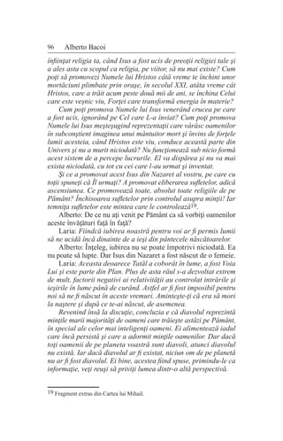 96 Alberto Bacoi
înfiinţat religia ta, când Isus a fost ucis de preoţii religiei tale şi
a ales asta cu scopul ca religia, pe viitor, să nu mai existe? Cum
poţi să promovezi Numele lui Hristos câtă vreme te închini unor
mortăciuni plimbate prin oraşe, în secolul XXI, atâta vreme cât
Hristos, care a trăit acum peste două mii de ani, se închina Celui
care este veşnic viu, Forţei care transformă energia în materie?
Cum poţi promova Numele lui Isus venerând crucea pe care
a fost ucis, ignorând pe Cel care L-a înviat? Cum poţi promova
Numele lui Isus meşteşugind reprezentaţii care vârăsc oamenilor
în subconştient imaginea unui mântuitor mort şi învins de forţele
lumii acesteia, când Hristos este viu, conduce această parte din
Univers şi nu a murit niciodată? Nu funcţionează sub nicio formă
acest sistem de a percepe lucrurile. El va dispărea şi nu va mai
exista niciodată, cu tot cu cei care l-au urmat şi inventat.
Şi ce a promovat acest Isus din Nazaret al vostru, pe care cu
toţii spuneţi că Îl urmaţi? A promovat eliberarea sufletelor, adică
ascensiunea. Ce promovează toate, absolut toate religiile de pe
Pământ? Închisoarea sufletelor prin controlul asupra minţii! Iar
temniţa sufletelor este mintea care le controlează19.
Alberto: De ce nu aţi venit pe Pământ ca să vorbiţi oamenilor
aceste învăţături faţă în faţă?
Laria: Fiindcă iubirea noastră pentru voi ar fi permis lumii
să ne ucidă încă dinainte de a ieşi din pântecele născătoarelor.
Alberto: Înţeleg, iubirea nu se poate împotrivi niciodată. Ea
nu poate să lupte. Dar Isus din Nazaret a fost născut de o femeie.
Laria: Aceasta deoarece Tatăl a coborât în lume, a fost Voia
Lui şi este parte din Plan. Plus de asta răul s-a dezvoltat extrem
de mult, factorii negativi ai relativităţii au controlat intrările şi
ieşirile în lume până de curând. Astfel ar fi fost imposibil pentru
noi să ne fi născut în aceste vremuri. Aminteşte-ţi că era să mori
la naştere şi după ce te-ai născut, de asemenea.
Revenind însă la discuţie, concluzia e că diavolul reprezintă
minţile marii majorităţi de oameni care trăieşte astăzi pe Pământ,
în special ale celor mai inteligenţi oameni. Ei alimentează iadul
care încă persistă şi care a adormit minţile oamenilor. Dar dacă
toţi oamenii de pe planeta voastră sunt diavoli, atunci diavolul
nu există. Iar dacă diavolul ar fi existat, niciun om de pe planetă
nu ar fi fost diavolul. Ei bine, acestea fiind spuse, primindu-le ca
informaţie, veţi reuşi să priviţi lumea dintr-o altă perspectivă.
19 Fragment extras din Cartea lui Mihail.
 