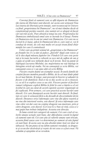 97MIKEL | Cine este ca Dumnezeu?
Convinşi fiind că oamenii care se află departe de Dumnezeu
(de starea de libertate) sunt diavoli, iar aceia care urmează Voia
Lui (starea de libertate) prin intuiţie, sunt recunoscuţi în Univers
ca fiind „proprietatea lui Dumnezeu“, nu vă mai rămâne decât să
conştientizaţi poziţia voastră, cine sunteţi ori ce alegeţi să faceţi
cât veţi trăi acolo. Pare absurd şi totuşi nu este. Proprietatea lui
Dumnezeu simbolizează omul care se încrede în el însuşi. Pentru
că Dumnezeu este în om iar omul este Dumnezeu. Cei care nu se
încred în ei înşişi, adică în Dumnezeul din ei, care sunt ei, vor fi
conduşi de tirani, de cele mai multe ori aceşti tirani fiind chiar
minţile lor care îi controlează.
Celor care au primit semnul de „proprietate a lui Dumnezeu“
pe frunţile lor, li s-a dat să judece „diavolii“ după cum voiesc şi
să le dea după măsura faptelor lor. Fiindcă Cel care este peste
toţi şi în toate lucrurile a coborât cu zece mii de suflete de om şi
e gata să ucidă zece miliarde dacă va fi nevoie. Încă nu puteţi să
înţelegeţi Lucrarea Mielului, iar, majoritatea nu veţi înţelege în
întregime oricât aţi studia. Voi nu cunoaşteţi ce scrie Biblia, voi
cunoaşteţi ceea ce v-au spus alţii că scrie Biblia.
Fiecare creştin deţine un exemplar acasă. În unele familii de
creştini fiecare membru posedă o Biblie, de la cel mai tânăr până
la cel mai bătrân. Şi totuşi, sunt prezenţi în biserici şi adunări în
fiecare zi de duminică. Însă ei nu se duc acolo ca să o citească,
ci, ca să li se explice ceea ce au citit. Fiecare pastor al fiecărei
ramuri religioase explică Biblia în felul în care a înţeles-o el ori
în felul în care au căzut de acord capetele acestor organizaţii să
fie explicată. Prin urmare, cei care practică aceste lucrări sunt
diavoli. Cei care finanţează aceste lucrări sunt diavoli. În final,
toţi cei care le urmează fără a da dovadă de discernământ devin
diavoli. Deoarece orice informaţie care vine din afara voastră şi
nu vine din interiorul vostru, este diavol. Şi orice informaţie care
vine către voi dar care nu conţine dragoste sau mustrare, prin şi
către dragoste, este diavol. Ca Ceea Ce e bun să vină, ceea ce e
mai puţin bun trebuie îndepărtat. Aceasta este direcţia.
În lume există trei categorii de oameni. Cei care cred că va-
lorile umane actuale sunt bune, dar dificultatea constă în faptul
că oamenii sunt răi. Cei care ştiu că valorile umane sunt stricate,
aceasta fiind cauza care i-a determinat pe oameni să uite faptul
că sunt buni. Şi aceia care nu ştiu absolut nimic însă vor doar să
iubească. Nu am putea să nu iubim oamenii vreodată, cu dragos-
te şi cu un dor desăvârşit şi veşnic de tot ceea ce a fost creat. Vă
salutăm şi aşteptăm să ne revedem.
 