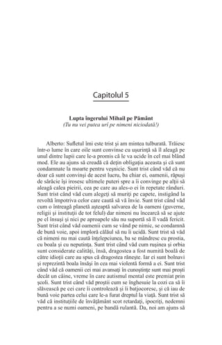 Capitolul 5
Lupta îngerului Mihail pe Pământ
(Tu nu vei putea urî pe nimeni niciodată!)
Alberto: Sufletul îmi este trist şi am mintea tulburată. Trăiesc
într-o lume în care oile sunt convinse cu uşurinţă să îl aleagă pe
unul dintre lupii care le-a promis că le va ucide în cel mai blând
mod. Ele au ajuns să creadă că deţin obligaţia aceasta şi că sunt
condamnate la moarte pentru veşnicie. Sunt trist când văd că nu
doar că sunt convinşi de acest lucru, ba chiar ei, oamenii, răpuşi
de sărăcie îşi irosesc ultimele puteri spre a îi convinge pe alţii să
aleagă calea pieirii, cea pe care au ales-o ei în repetate rânduri.
Sunt trist când văd cum alegeţi să muriţi pe capete, instigând la
revoltă împotriva celor care caută să vă învie. Sunt trist când văd
cum o întreagă planetă aşteaptă salvarea de la oameni (guverne,
religii şi instituţii de tot felul) dar nimeni nu încearcă să se ajute
pe el însuşi şi nici pe aproapele său nu suportă să îl vadă fericit.
Sunt trist când văd oamenii cum se vând pe nimic, se condamnă
de bună voie, apoi imploră călăul să nu îi ucidă. Sunt trist să văd
că nimeni nu mai caută înţelepciunea, ba se mândresc cu prostia,
cu boala şi cu neputinţa. Sunt trist când văd cum ruşinea şi orbia
sunt considerate calităţi, însă, dragostea a fost numită boală de
către idioţii care au spus că dragostea răneşte. Iar ei sunt bolnavi
şi reprezintă boala însăşi în cea mai violentă formă a ei. Sunt trist
când văd că oamenii cei mai avansaţi în cunoştinţe sunt mai proşti
decât un câine, vreme în care autismul mental este premiat prin
şcoli. Sunt trist când văd proştii cum se înghesuie la cozi ca să îi
slăvească pe cei care îi controlează şi îi batjocoresc, şi că iau de
bună voie partea celui care le-a furat dreptul la viaţă. Sunt trist să
văd că instituţiile de învăţământ scot retardaţi, ipocriţi, nedemni
pentru a se numi oameni, pe bandă rulantă. Da, noi am ajuns să
 