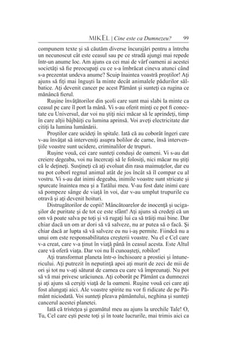 99MIKEL | Cine este ca Dumnezeu?
compunem texte şi să căutăm diverse încurajări pentru a întreba
un necunoscut cât este ceasul sau pe ce stradă ajungi mai repede
într-un anume loc. Am ajuns ca cei mai de vârf oameni ai acestei
societăţi să fie preocupaţi cu ce s-a îmbrăcat cineva atunci când
s-a prezentat undeva anume? Scuip înaintea voastră proştilor! Aţi
ajuns să fiţi mai înguşti la minte decât animalele pădurilor săl-
batice. Aţi devenit cancer pe acest Pământ şi sunteţi ca rugina ce
mănâncă fierul.
Ruşine învăţătorilor din şcoli care sunt mai slabi la minte ca
ceasul pe care îl port la mână. Vi s-au oferit minţi ce pot fi conec-
tate cu Universul, dar voi nu ştiţi nici măcar să le aprindeţi, timp
în care alţii bâjbâiţi cu lumina aprinsă. Voi aveţi electricitate dar
citiţi la lumina lumânării.
Proştilor care ucideţi în spitale. Iată că au coborât îngeri care
v-au învăţat să interveniţi asupra bolilor de carne, însă interven-
ţiile voastre sunt ucidere, criminalilor de trupuri.
Ruşine vouă, cei care sunteţi conduşi de oameni. Vi s-au dat
creiere degeaba, voi nu încercaţi să le folosiţi, nici măcar nu ştiţi
că le deţineţi. Susţineţi că aţi evoluat din rasa maimuţelor, dar eu
nu pot coborî regnul animal atât de jos încât să îl compar cu al
vostru. Vi s-au dat inimi degeaba, inimile voastre sunt stricate şi
spurcate înaintea mea şi a Tatălui meu. V-au fost date inimi care
să pompeze sânge de viaţă în voi, dar v-au umplut trupurile cu
otravă şi aţi devenit hoituri.
Distrugătorilor de copii! Mâncătoarelor de inocenţă şi uciga-
şilor de puritate şi de tot ce este sfânt! Aţi ajuns să credeţi că un
om vă poate salva pe toţi şi vă rugaţi lui ca să trăiţi mai bine. Dar
chiar dacă un om ar dori să vă salveze, nu ar putea să o facă. Şi
chiar dacă ar lupta să vă salveze eu nu i-aş permite. Fiindcă nu a
unui om este responsabilitatea creşterii voastre. Nu el e Cel care
v-a creat, care v-a ţinut în viaţă până în ceasul acesta. Este Altul
care vă oferă viaţa. Dar voi nu Îl cunoaşteţi, robilor!
Aţi transformat planeta într-o închisoare a prostiei şi întune-
ricului. Aţi putrezit în neputinţă apoi aţi murit de zeci de mii de
ori şi tot nu v-aţi săturat de carnea cu care vă împreunaţi. Nu pot
să vă mai privesc urâciunea. Aţi coborât pe Pământ ca dumnezei
şi aţi ajuns să cerşiţi viaţă de la oameni. Ruşine vouă cei care aţi
fost alungaţi aici. Ale voastre spirite nu vor fi ridicate de pe Pă-
mânt niciodată. Voi sunteţi pleava pământului, neghina şi sunteţi
cancerul acestei planetei.
Iată că tristeţea şi geamătul meu au ajuns la urechile Tale! O,
Tu, Cel care eşti peste toţi şi în toate lucrurile, mai trimis aici ca
 