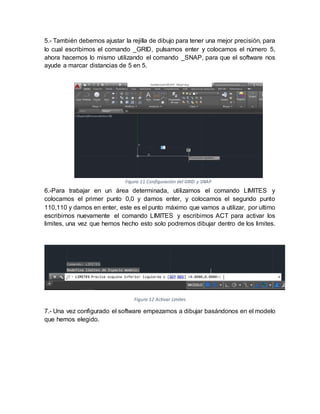 5.- También debemos ajustar la rejilla de dibujo para tener una mejor precisión, para
lo cual escribimos el comando _GRID, pulsamos enter y colocamos el número 5,
ahora hacemos lo mismo utilizando el comando _SNAP, para que el software nos
ayude a marcar distancias de 5 en 5.
6.-Para trabajar en un área determinada, utilizamos el comando LIMITES y
colocamos el primer punto 0,0 y damos enter, y colocamos el segundo punto
110,110 y damos en enter, este es el punto máximo que vamos a utilizar, por ultimo
escribimos nuevamente el comando LIMITES y escribimos ACT para activar los
limites, una vez que hemos hecho esto solo podremos dibujar dentro de los limites.
Figura 12 Activar Limites
7.- Una vez configurado el software empezamos a dibujar basándonos en el modelo
que hemos elegido.
Figura 11 Configuración del GRID y SNAP
 