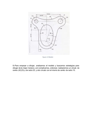 8.-Para empezar a dibujar, analizamos el modelo y buscamos estrategias para
dibujar de la mejor manera y sin complicarnos, entonces realizaremos un círculo de
centro (42,23) y de radio 23, y otro circulo con el mismo de centro de radio 15.
Figura 13 Modelo
 