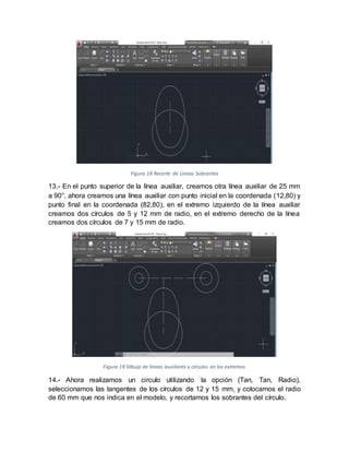 Figura 18 Recorte de Líneas Sobrantes
13.- En el punto superior de la línea auxiliar, creamos otra línea auxiliar de 25 mm
a 90°, ahora creamos una línea auxiliar con punto inicial en la coordenada (12,80) y
punto final en la coordenada (82,80), en el extremo izquierdo de la línea auxiliar
creamos dos círculos de 5 y 12 mm de radio, en el extremo derecho de la línea
creamos dos círculos de 7 y 15 mm de radio.
Figura 19 Dibujo de líneas auxiliares y círculos en los extremos
14.- Ahora realizamos un circulo utilizando la opción (Tan, Tan, Radio),
seleccionamos las tangentes de los círculos de 12 y 15 mm, y colocamos el radio
de 60 mm que nos indica en el modelo, y recortamos los sobrantes del círculo.
 