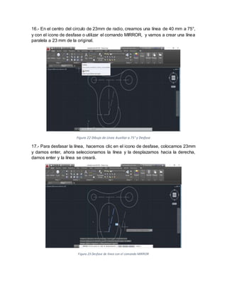 16.- En el centro del circulo de 23mm de radio, creamos una línea de 40 mm a 75°,
y con el icono de desfase o utilizar el comando MIRROR, y vamos a crear una línea
paralela a 23 mm de la original.
Figura 22 Dibujo de Línea Auxiliar a 75° y Desfase
17.- Para desfasar la línea, hacemos clic en el icono de desfase, colocamos 23mm
y damos enter, ahora seleccionamos la línea y la desplazamos hacia la derecha,
damos enter y la línea se creará.
Figura 23 Desfase de línea con el comando MIRROR
 