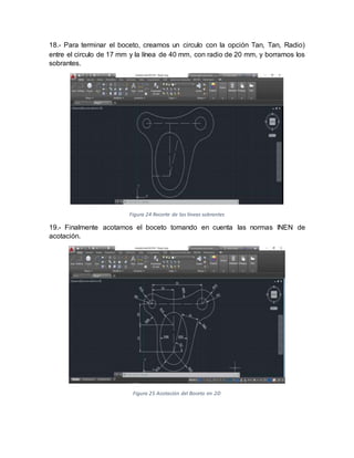 18.- Para terminar el boceto, creamos un circulo con la opción Tan, Tan, Radio)
entre el circulo de 17 mm y la línea de 40 mm, con radio de 20 mm, y borramos los
sobrantes.
Figura 24 Recorte de las líneas sobrantes
19.- Finalmente acotamos el boceto tomando en cuenta las normas INEN de
acotación.
Figura 25 Acotación del Boceto en 2D
 