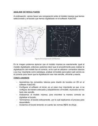 Figura 26 Comparación de Bocetos
ANÁLISIS DE RESULTADOS
A continuación, vamos hacer una comparación entre el modelo impreso que hemos
seleccionado y el boceto que hemos digitalizado en el software AutoCAD.
En la imagen podemos apreciar que el modelo impreso es exactamente igual al
modelo digitalizado, entonces podemos decir que el procedimiento para realizar la
digitalización del modelo fue el correcto, en la cual se utilizaron comandos básicos
y es muy importante como estrategia, analizar el modelo para saber cuál camino es
el correcto para hacer que la digitalización sea más sencilla, eficiente y exacta.
CONCLUSIONES
- Aprendimos los comandos básicos para diseño de bocetos en 2D en el
software AutoCAD.
- Configurar el software al iniciar, es un paso muy importante ya que, si se
configura de manera adecuada y adaptándonos al modelo, el proceso se nos
hará más sencillo.
- Analizamos el modelo impreso, para encontrar la manera correcta de
digitalizar el boceto.
- Terminamos el boceto exitosamente, por lo cual explicamos el proceso para
desarrollarlo.
- Acotamos el boceto teniendo en cuenta las normas INEN de dibujo.
 