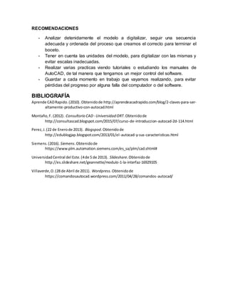 RECOMENDACIONES
- Analizar detenidamente el modelo a digitalizar, seguir una secuencia
adecuada y ordenada del proceso que creamos el correcto para terminar el
boceto.
- Tener en cuenta las unidades del modelo, para digitalizar con las mismas y
evitar escalas inadecuadas.
- Realizar varias practicas viendo tutoriales o estudiando los manuales de
AutoCAD, de tal manera que tengamos un mejor control del software.
- Guardar a cada momento en trabajo que vayamos realizando, para evitar
pérdidas del progreso por alguna falla del computador o del software.
BIBLIOGRAFÍA
Aprende CADRapido.(2010). Obtenidode http://aprendeacadrapido.com/blog/2-claves-para-ser-
altamente-productivo-con-autocad.html
Montaño,F. (2012). Consultorio CAD- Universidad ORT.Obtenidode
http://consultascad.blogspot.com/2015/07/curso-de-introduccion-autocad-2d-114.html
Perez,J.(22 de Enerode 2013). Blogspod.Obtenidode
http://edublogjap.blogspot.com/2013/01/el-autocad-y-sus-caracteristicas.html
Siemens.(2016). Siemens.Obtenidode
https://www.plm.automation.siemens.com/es_sa/plm/cad.shtml#
UniversidadCentral del Este.(4de 5 de 2013). Slideshare.Obtenidode
http://es.slideshare.net/geannette/modulo-1-la-interfaz-16929105
Villaverde,O.(28 de Abril de 2011). Wordpress.Obtenidode
https://comandosautocad.wordpress.com/2011/04/28/comandos-autocad/
 