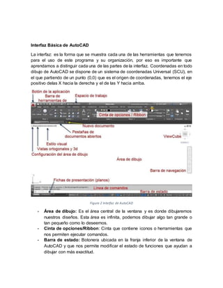 Interfaz Básica de AutoCAD
La interfaz: es la forma que se muestra cada una de las herramientas que tenemos
para el uso de este programa y su organización, por eso es importante que
aprendamos a distinguir cada una de las partes de la interfaz. Coordenadas en todo
dibujo de AutoCAD se dispone de un sistema de coordenadas Universal (SCU), en
el que partiendo de un punto (0,0) que es el origen de coordenadas, tenemos el eje
positivo delas X hacia la derecha y el de las Y hacia arriba.
Figura 2 Interfaz de AutoCAD
- Área de dibujo: Es el área central de la ventana y es donde dibujaremos
nuestros diseños. Esta área es infinita, podemos dibujar algo tan grande o
tan pequeño como lo deseemos.
- Cinta de opciones/Ribbon: Cinta que contiene iconos o herramientas que
nos permiten ejecutar comandos.
- Barra de estado: Botonera ubicada en la franja inferior de la ventana de
AutoCAD y que nos permite modificar el estado de funciones que ayudan a
dibujar con más exactitud.
 