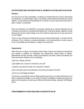 ESTRATEGIAS PARA SER MÁS EFICAZ AL MOMENTO DE DIBUJAR EN AUTOCAD
Enfoque:
Así como lo es con otras actividades, el enfoque es fundamental para el buen desempeño
con AutoCAD. La mente trabaja mejor y más rápida cuando estamos enfocados en nuestro
objetivo, cuando estamos compenetrados en lo nuestro, lo que en este caso sería hacer un
plano o dibujo con AutoCAD.
Para ser productivo con AutoCAD se necesita, además de la correcta utilización de los
comandos, que estemos constantemente optando por criterios de dibujos, eligiendo formas
eficaces de encarar nuestro trabajo y de cómo optimizar cada paso en el que avanzamos
con los dibujos.
Tener un buen enfoque es fundamental para que nuestras ideas fluyan y recobren formas
de dibujos. Por lo contrario, si estamos distraídos o con el pensamiento en varias cosas a
la vez, es probable que los dibujos no salgan como queremos.
Organización:
Antes de iniciar un dibujo y de empezar a hacer líneas y figuras que luego tal vez tengamos
que cambiar o modificar, es importante que organicemos nuestro dibujo en etapas.
Dependiendo del tipo de plano o dibujo que tengamos que hacer, habría que planear una
forma de encarar el dibujo como, por ejemplo:
¿Qué vas a dibujar primero?
¿Qué objetos vas a ubicar en el boceto y por qué?
¿Cuántos y que tipos de capas vas a empezar a utilizar?
¿Que comandos serán más eficientes al momento de realizar el boceto?
¿Cómo es tu estrategia de dibujo?
Si primero es conveniente hacer el dibujo general para tener una buena distribución en el
plano y después los detalles; o si es mejor ir haciendo los detalles a medida que avanzamos
para ver cómoquedan y no tener que modificar al final todo el dibujo. (Aprende CAD Rapido,
2010)
PROCEDIMIENTO PARA REALIZAR UN BOCETO EN 2D
 