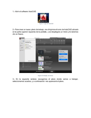 1.- Abrir el software AutoCAD
2.- Para crear un nuevo plano de trabajo, nos dirigimos el icono de AutoCAD ubicado
en la parte superior izquierda de la pantalla, y se desplegara un menú y le daremos
clic en Nuevo.
Figura 8 Interfaz de Inicio
3.- En la siguiente ventana escogemos el plano donde vamos a trabajar,
seleccionamos acadiso, y a continuación nos aparecerá el plano.
Figura 7 Logo de AutoCAD
 