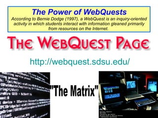 The Power of WebQuests According to Bernie Dodge (1997), a WebQuest is an inquiry-oriented activity in which students interact with information gleaned primarily from resources on the Internet.   http://webquest.sdsu.edu/ "The Matrix"           You are visitor #                                                        since February 28, 1998.                 This site is hosted by the  Educational Technology Department  at  San Diego State University . Updated continuously by  Bernie Dodge . Please suggest additions by writing  [email_address] Were you redirected here from a different URL? Please change all old links from edweb.sdsu.edu/webquest/blahblah to---> webquest.sdsu.edu/blahblah Information is available about our  Masters ,  Doctorate  and  Online Certificate  Programs.   
