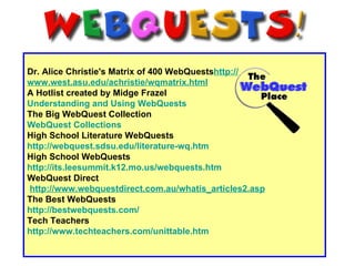 Dr. Alice Christie's Matrix of 400 WebQuests http:// www.west.asu.edu/achristie/wqmatrix.html   A Hotlist created by Midge Frazel   Understanding and Using  WebQuests The Big WebQuest Collection WebQuest  Collections High School Literature WebQuests  http://webquest.sdsu.edu/literature-wq.htm   High School WebQuests http://its.leesummit.k12.mo.us/webquests.htm   WebQuest Direct   http://www.webquestdirect.com.au/whatis_articles2.asp   The Best WebQuests http:// bestwebquests.com / Tech Teachers http:// www.techteachers.com/unittable.htm   