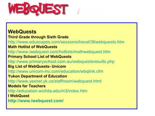WebQuests Third Grade through Sixth Grade   http://www.eduscapes.com/sessions/travel/36webquests.htm   Math Hotlist of WebQuests   http:// www.iwebquest.com/hotlists/mathwebquest.htm   Primary School List of WebQuests http:// www.primaryschool.com.au/webquestsresults.php   Big List of WebQuests- Unicom http://www.unicom-inc.com/education/wbqlink.cfm Yukon Department of Education http:// www.yesnet.yk.ca/staffroom/webquest.html   Models for Teachers   http://education.wichita.edu/m3/index.htm I WebQuest http:// www.iwebquest.com / 