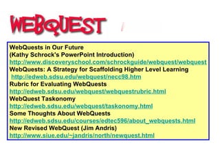 WebQuests in Our Future  (Kathy Schrock's PowerPoint Introduction)  http://www.discoveryschool.com/schrockguide/webquest/webquest.html WebQuests: A Strategy for Scaffolding Higher Level Learning   http://edweb.sdsu.edu/webquest/necc98.htm Rubric for Evaluating WebQuests  http://edweb.sdsu.edu/webquest/webquestrubric.html WebQuest Taskonomy  http:// edweb.sdsu.edu/webquest/taskonomy.html Some Thoughts About WebQuests  http://edweb.sdsu.edu/courses/edtec596/about_webquests.html New Revised WebQuest (Jim Andris)  http://www.siue.edu/~jandris/north/newquest.html 