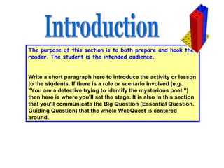 The purpose of this section is to both prepare and hook the reader.   The student is the intended audience.                                                                                                             Write a short paragraph here to introduce the activity or lesson to the students. If there is a role or scenario involved (e.g., "You are a detective trying to identify the mysterious poet.") then here is where you'll set the stage. It is also in this section that you'll communicate the Big Question (Essential Question, Guiding Question) that the whole WebQuest is centered around.  Introduction 