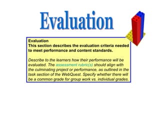 Evaluation This section describes the evaluation criteria needed to meet performance and content standards.   Describe to the learners how their performance will be evaluated. The  assessment  rubric(s )  should align with the culminating project or performance, as outlined in the task section of the WebQuest. Specify whether there will be a common grade for group work vs. individual grades. Evaluation 