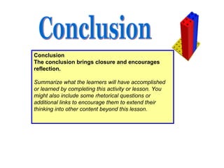 Conclusion The conclusion brings closure and encourages reflection.   Summarize what the learners will have accomplished or learned by completing this activity or lesson. You might also include some rhetorical questions or additional links to encourage them to extend their thinking into other content beyond this lesson.   Conclusion 