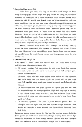 A. Pengertian Kepercayaan Diri.
Dalam bahasa gaul harian, pede yang kita maksudkan adalah percaya diri. Semua
orang sebenarnya punya masalah dengan istilah yang satu ini. Ada orang yang merasa telah
kehilangan rasa kepercayaan diri di hampir keseluruhan wilayah hidupnya. Mungkin terkait
dengan soal krisis diri, depresi, hilang kendali, merasa tak berdaya menatap sisi cerah masa
depan, dan lain-lain. Ada juga orang yang merasa belum pede/percaya diri dengan apa yang
dilakukannya atau dengan apa yang ditekuninya. Ada juga orang yang merasa kurang percaya
diri ketika menghadapi situasi atau keadaan tertentu. Berdasarkan praktek hidup, kita bisa
mengatakan bahwa yang terakhir itu normal dalam arti dialami oleh semua manusia.
Pengertian Percaya Diri percaya diri merupakan salah satu aspek kepribadian yang sangat
penting dalam kehidupan manusia. Orang yang percaya diri yakin atas kemampuan mereka
sendiri serta memiliki pengharapan yang realistis, bahkan ketika harapan mereka tidak
terwujud, mereka tetap berpikiran positif dan dapat menerimanya.
Menurut Thantaway dalam Kamus istilah Bimbingan dan Konseling (2005:87),
percaya diri adalah kondisi mental atau psikologis diri seseorang yang memberi keyakinan
kuat pada dirinya untuk berbuat atau melakukan sesuatu tindakan. Orang yang tidak percaya
diri memiliki konsep diri negatif, kurang percaya pada kemampuannya, karena itu sering
menutup diri.
B. Macam-Macam Percaya Diri
Kalau melihat ke literatur lainnya, ada beberapa istilah yang terkait dengan persoalan
pede/percaya diri yaitu ada empat macam, yaitu :
1. Self-concept : bagaiman Anda menyimpulkan diri anda secara keseluruhan, bagaimana
Anda melihat potret diri Anda secara keseluruhan, bagaimana Anda mengkonsepsikan
diri anda secara keseluruhan.
2. Self-esteem : sejauh mana Anda punya perasaan positif terhadap diri Anda, sejauhmana
Anda punya sesuatu yang Anda rasakan bernilai atau berharga dari diri Anda, sejauh
mana Anda meyakini adanya sesuatu yang bernilai, bermartabat atau berharga di dalam
diri Anda.
3. Self efficacy : sejauh mana Anda punya keyakinan atas kapasitas yang Anda miliki untuk
bisa menjalankan tugas atau menangani persoalan dengan hasil yang bagus (to succeed).
Ini yang disebut dengan general self-efficacy. Atau juga, sejauhmana Anda meyakini
kapasitas anda di bidang anda dalam menangani urusan tertentu. Ini yang disebut dengan
specific self-efficacy.
4. Self-confidence: sejauhmana Anda punya keyakinan terhadap penilaian Anda atas
kemampuan Anda dan sejauh mana Anda bisa merasakan adanya “kepantasan” untuk
berhasil. Self confidence itu adalah kombinasi dari self esteem dan self-efficacy (James
Neill, 2005)
Berdasarkan paparan tentang percaya diri, kita juga bisa membuat semacam kesimpulan
bahwa percaya diri adalah kondisi mental atau psikologis seseorang, dimana individu dapat
mengevaluasi keseluruhan dari dirinya sehingga memberi keyakinan kuat pada kemampuan
dirinya untuk melakukan tindakan dalam mencapai berbagai tujuan di dalam hidupnya.
 