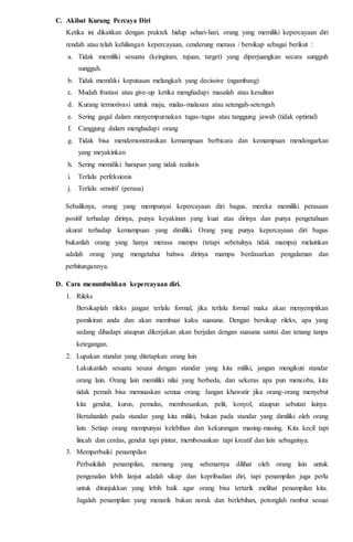 C. Akibat Kurang Percaya Diri
Ketika ini dikaitkan dengan praktek hidup sehari-hari, orang yang memiliki kepercayaan diri
rendah atau telah kehilangan kepercayaan, cenderung merasa / bersikap sebagai berikut :
a. Tidak memiliki sesuatu (keinginan, tujuan, target) yang diperjuangkan secara sungguh
sungguh.
b. Tidak memiliki keputusan melangkah yang decissive (ngambang)
c. Mudah frustasi atau give-up ketika menghadapi masalah atau kesulitan
d. Kurang termotivasi untuk maju, malas-malasan atau setengah-setengah
e. Sering gagal dalam menyempurnakan tugas-tugas atau tanggung jawab (tidak optimal)
f. Canggung dalam menghadapi orang
g. Tidak bisa mendemonstrasikan kemampuan berbicara dan kemampuan mendengarkan
yang meyakinkan
h. Sering memiliki harapan yang tidak realistis
i. Terlalu perfeksionis
j. Terlalu sensitif (perasa)
Sebaliknya, orang yang mempunyai kepercayaan diri bagus, mereka memiliki perasaan
positif terhadap dirinya, punya keyakinan yang kuat atas dirinya dan punya pengetahuan
akurat terhadap kemampuan yang dimiliki. Orang yang punya kepercayaan diri bagus
bukanlah orang yang hanya merasa mampu (tetapi sebetulnya tidak mampu) melainkan
adalah orang yang mengetahui bahwa dirinya mampu berdasarkan pengalaman dan
perhitungannya.
D. Cara menumbuhkan kepercayaan diri.
1. Rileks
Bersikaplah rileks jangan terlalu formal, jika terlalu formal maka akan menyempitkan
pemikiran anda dan akan membuat kaku suasana. Dengan bersikap rileks, apa yang
sedang dihadapi ataupun dikerjakan akan berjalan dengan suasana santai dan tenang tanpa
ketegangan.
2. Lupakan standar yang ditetapkan orang lain
Lakukanlah sesuatu sesaui dengan standar yang kita miliki, jangan mengikuti standar
orang lain. Orang lain memiliki nilai yang berbeda, dan sekeras apa pun mencoba, kita
tidak pernah bisa memuaskan semua orang. Jangan khawatir jika orang-orang menyebut
kita gendut, kurus, pemalas, membosankan, pelit, konyol, ataupun sebutan lainya.
Bertahanlah pada standar yang kita miliki, bukan pada standar yang dimiliki oleh orang
lain. Setiap orang mempunyai kelebihan dan kekurangan masing-masing. Kita kecil tapi
lincah dan cerdas, gendut tapi pintar, membosankan tapi kreatif dan lain sebagainya.
3. Memperbaiki penampilan
Perbaikilah penampilan, memang yang sebenarnya dilihat oleh orang lain untuk
pengenalan lebih lanjut adalah sikap dan kepribadian diri, tapi penampilan juga perlu
untuk ditunjukkan yang lebih baik agar orang bisa tertarik melihat penampilan kita.
Jagalah penampilan yang menarik bukan norak dan berlebihan, potonglah rambut sesuai
 