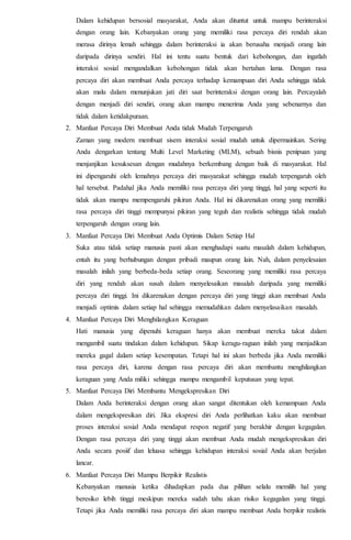 Dalam kehidupan bersosial masyarakat, Anda akan dituntut untuk mampu berinteraksi
dengan orang lain. Kebanyakan orang yang memiliki rasa percaya diri rendah akan
merasa dirinya lemah sehingga dalam berinteraksi ia akan berusaha menjadi orang lain
daripada dirinya sendiri. Hal ini tentu suatu bentuk dari kebohongan, dan ingatlah
interaksi sosial mengandalkan kebohongan tidak akan bertahan lama. Dengan rasa
percaya diri akan membuat Anda percaya terhadap kemampuan diri Anda sehingga tidak
akan malu dalam menunjukan jati diri saat berinteraksi dengan orang lain. Percayalah
dengan menjadi diri sendiri, orang akan mampu menerima Anda yang sebenarnya dan
tidak dalam ketidakpuraan.
2. Manfaat Percaya Diri Membuat Anda tidak Mudah Terpengaruh
Zaman yang modern membuat sisem interaksi sosial mudah untuk dipermainkan. Sering
Anda dengarkan tentang Multi Level Marketing (MLM), sebuah bisnis penipuan yang
menjanjikan kesuksesan dengan mudahnya berkembang dengan baik di masyarakat. Hal
ini dipengaruhi oleh lemahnya percaya diri masyarakat sehingga mudah terpengaruh oleh
hal tersebut. Padahal jika Anda memiliki rasa percaya diri yang tinggi, hal yang seperti itu
tidak akan mampu mempengaruhi pikiran Anda. Hal ini dikarenakan orang yang memiliki
rasa percaya diri tinggi mempunyai pikiran yang teguh dan realistis sehingga tidak mudah
terpengaruh dengan orang lain.
3. Manfaat Percaya Diri Membuat Anda Optimis Dalam Setiap Hal
Suka atau tidak setiap manusia pasti akan menghadapi suatu masalah dalam kehidupan,
entah itu yang berhubungan dengan pribadi maupun orang lain. Nah, dalam penyelesaian
masalah inilah yang berbeda-beda setiap orang. Seseorang yang memiliki rasa percaya
diri yang rendah akan susah dalam menyelesaikan masalah daripada yang memiliki
percaya diri tinggi. Ini dikarenakan dengan percaya diri yang tinggi akan membuat Anda
menjadi optimis dalam setiap hal sehingga memudahkan dalam menyelasaikan masalah.
4. Manfaat Percaya Diri Menghilangkan Keraguan
Hati manusia yang dipenuhi keraguan hanya akan membuat mereka takut dalam
mengambil suatu tindakan dalam kehidupan. Sikap keragu-raguan inilah yang menjadikan
mereka gagal dalam setiap kesempatan. Tetapi hal ini akan berbeda jika Anda memiliki
rasa percaya diri, karena dengan rasa percaya diri akan membantu menghilangkan
keraguan yang Anda miliki sehingga mampu mengambil keputusan yang tepat.
5. Manfaat Percaya Diri Membantu Mengekspresikan Diri
Dalam Anda berinteraksi dengan orang akan sangat ditentukan oleh kemampuan Anda
dalam mengekspresikan diri. Jika ekspresi diri Anda perlihatkan kaku akan membuat
proses interaksi sosial Anda mendapat respon negatif yang berakhir dengan kegagalan.
Dengan rasa percaya diri yang tinggi akan membuat Anda mudah mengekspresikan diri
Anda secara posiif dan leluasa sehingga kehidupan interaksi sosial Anda akan berjalan
lancar.
6. Manfaat Percaya Diri Mampu Berpikir Realistis
Kebanyakan manusia ketika dihadapkan pada dua pilihan selalu memilih hal yang
beresiko lebih tinggi meskipun mereka sudah tahu akan risiko kegagalan yang tinggi.
Tetapi jika Anda memiliki rasa percaya diri akan mampu membuat Anda berpikir realistis
 