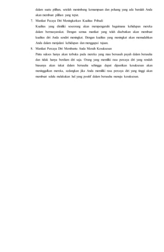 dalam suatu pilihan, setelah menimbang kemampuan dan peluang yang ada barulah Anda
akan membuat pilihan yang tepat.
7. Manfaat Pecaya Diri Meningkatkan Kualitas Pribadi
Kualitas yang dimiliki seseorang akan mempengaruhi bagaimana kehidupan mereka
dalam bermasyarakat. Dengan semua manfaat yang telah disebutkan akan membuat
kualitas diri Anda sendiri meningkat. Dengan kualitas yang meningkat akan memudahkan
Anda dalam menjalani kehidupan dan menggapai tujuan.
8. Manfaat Percaya Diri Membantu Anda Meraih Kesuksesan
Pintu sukses hanya akan terbuka pada mereka yang mau bersusah payah dalam berusaha
dan tidak hanya berdiam diri saja. Orang yang memiliki rasa percaya diri yang rendah
biasanya akan takut dalam berusaha sehingga dapat dipastikan kesuksesan akan
meninggalkan mereka, sedangkan jika Anda memiliki rasa percaya diri yang tinggi akan
membuat selalu melakukan hal yang positif dalam berusaha menuju kesuksesan.
 