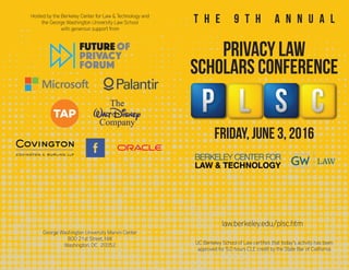 Hosted by the Berkeley Center for Law & Technology and
the George Washington University Law School
with generous support from
UC Berkeley School of Law certifies that today’s activity has been
approved for 5.0 hours CLE credit by the State Bar of California
friday, june 3, 2016
privacy law
scholars conference
t h e 9 t h a n n u a l
George Washington University Marvin Center
800 21st Street, NW
Washington, DC 20052
law.berkeley.edu/plsc.htm
 