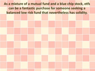 As a mixture of a mutual fund and a blue chip stock, etfs
   can be a fantastic purchase for someone seeking a
 balanced low risk fund that nevertheless has solidity.
 