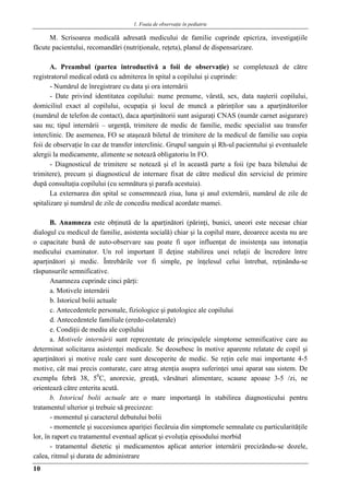 1. Foaia de observaţie în pediatrie
10
M. Scrisoarea medicală adresată medicului de familie cuprinde epicriza, investigaţiile
făcute pacientului, recomandări (nutriţionale, reţeta), planul de dispensarizare.
A. Preambul (partea introductivă a foii de observaţie) se completează de către
registratorul medical odată cu admiterea în spital a copilului şi cuprinde:
- Numărul de înregistrare cu data şi ora internării
- Date privind identitatea copilului: nume prenume, vârstă, sex, data naşterii copilului,
domiciliul exact al copilului, ocupaţia şi locul de muncă a părinţilor sau a aparţinătorilor
(numărul de telefon de contact), daca aparţinătorii sunt asiguraţi CNAS (număr carnet asigurare)
sau nu; tipul internării – urgenţă, trimitere de medic de familie, medic specialist sau transfer
interclinic. De asemenea, FO se ataşează biletul de trimitere de la medicul de familie sau copia
foii de observaţie în caz de transfer interclinic. Grupul sanguin şi Rh-ul pacientului şi eventualele
alergii la medicamente, alimente se notează obligatoriu în FO.
- Diagnosticul de trimitere se notează şi el în această parte a foii (pe baza biletului de
trimitere), precum şi diagnosticul de internare fixat de către medicul din serviciul de primire
după consultaţia copilului (cu semnătura şi parafa acestuia).
La externarea din spital se consemnează ziua, luna şi anul externării, numărul de zile de
spitalizare şi numărul de zile de concediu medical acordate mamei.
B. Anamneza este obţinută de la aparţinători (părinţi, bunici, uneori este necesar chiar
dialogul cu medicul de familie, asistenta socială) chiar şi la copilul mare, deoarece acesta nu are
o capacitate bună de auto-observare sau poate fi uşor influenţat de insistenţa sau intonaţia
medicului examinator. Un rol important îl deţine stabilirea unei relaţii de încredere între
aparţinători şi medic. Întrebările vor fi simple, pe înţelesul celui întrebat, reţinându-se
răspunsurile semnificative.
Anamneza cuprinde cinci părţi:
a. Motivele internării
b. Istoricul bolii actuale
c. Antecedentele personale, fiziologice şi patologice ale copilului
d. Antecedentele familiale (eredo-colaterale)
e. Condiţii de mediu ale copilului
a. Motivele internării sunt reprezentate de principalele simptome semnificative care au
determinat solicitarea asistenţei medicale. Se deosebesc în motive aparente relatate de copil şi
aparţinători şi motive reale care sunt descoperite de medic. Se reţin cele mai importante 4-5
motive, cât mai precis conturate, care atrag atenţia asupra suferinţei unui aparat sau sistem. De
exemplu febră 38, 50
C, anorexie, greaţă, vărsături alimentare, scaune apoase 3-5 /zi, ne
orientează către enterita acută.
b. Istoricul bolii actuale are o mare importanţă în stabilirea diagnosticului pentru
tratamentul ulterior şi trebuie să precizeze:
- momentul şi caracterul debutului bolii
- momentele şi succesiunea apariţiei fiecăruia din simptomele semnalate cu particularităţile
lor, în raport cu tratamentul eventual aplicat şi evoluţia episodului morbid
- tratamentul dietetic şi medicamentos aplicat anterior internării precizăndu-se dozele,
calea, ritmul şi durata de administrare
 