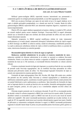 5. Nutriţia copilului cu diferite afecţiuni
100
5. 3. 7. DIETA ÎN BOALA DE REFLUX GASTRO-ESOFAGIAN
Asist. univ. dr. Laura Mihaela Trandafir
Refluxul gastro-esofagian (RGE) reprezintă trecerea intermitentă sau permanentă a
conţinutului gastric în esofagîn perioada postprandială, cu sau fără regurgitaţii şi vărsătură.
RGE este un proces fiziologic care apare de mai multe ori pe zi la sugarii sănătoşi, iar la
copii şi adulţiîn perioadele postprandiale, cu o durată mai mică de 3 minute. Boala de reflux
gastroesofagian (BRGE) reprezintă RGE care determină simptome digestive, respiratorii şi/sau
neurocomportamentale.
Până la 50% din sugarii sănătoşi regurgitează cel puţion o dată pe zi şi până la 50% solicită
un consult medical pentru aceast simptom fiziologic. Frecevenţa RGE la sugarii alimentaţi
natural sau cu formulă de lapte este similară, dar durata perioadei de reflux este mai scurtă în
timpul alimentaţiei naturale.
Opţiunile terapeutice în BRGE cuprind modificarea stilului de viaţă, tratamentul
medicamentos şi, în unele situaţii, tratamentul chirurgical. Schimbarea stilului de viaţă la sugarii
cu RGE fiziologic sau BRGE se referă la nutriţie, modul de alimentaţie, modificările posturale.
La copil şi adolescent schimbarea stilului de viaţă se referă la modificarea dietei şi a poziţiei de
somn, interzicerea fumatului şi controlul greutăţii.
Recomandări igieno-dietetice la vârsta de sugar şi copil mic
Reducerea cantităţii administrate la un prânz şi creşterea numărului de mese -
reducerea cantităţii de alimente administrate la un prânz se asociază cu scăderea frecvenţei
vărsăturilor. Pentru a nu afecta starea de nutriţie a sugarului cu BRGE se recomandă creşterea
numărului de mese pe zi. De asemenea, se recomandă folosirea formulelor cu valoare calorică
ridicată.
Creşterea consitenţei meselor de lapte prin îngroşare cu cereale pe bază de orez sau amidon
de porumb scade frecvenţa regurgitaţiilor, dar nu modifică frecvenţa episoadelor de reflux
măsurate prin pH-metrie (index de reflux <4). Dezavantajul îngroşării formulelor de lapte cu
cereale este reprezentat de creşterea aportului caloric.
Formulele de lapte antiregurgitare (Nan AR, Novalac AR, Hipp AR) conţin orez, amidon
din porumb sau din cartofişi reduc frecvenţa şi volumul regurgitaţiilor şi vărsăturilor prin
stabilizarea conţinutului gastric, aceelerarea evacuării gastrice (unele formule conţin proteine din
zer parţial hidolizate) şi prin suplimentarea cu probiotice. Spre deosebire de formulele de lapte
care se îngroaşă ulterior cu cereale pe bază de orez sau amidon, formulele antiregurgitare asigură
un aport energetic, proteic, de acizi graşi şi au o osmolaritate adaptate nevoilor zilnice ale
sugarului.
Eficienţa terapiei posturale este în continuare discutată. În anii 80 s-a recomandat poziţia
de decubit ventral în schema terapeutică a BRGE dar există riscul de moarte subită. În prezent,
decubitul ventral se recomandă la copiii cu BRGE mai mari de un an la care riscul de moarte
subită este neglijabil. Alţi autori recomandă poziţionarea corpulului pe un plan inclinat, la un
unghi de 30° (la sugarulde vârstă mica) sau în poziţie ridicată (pentru sugarul mai mare). Studiile
de pH-metrie şi manometrie esofagiană efectuate la sugarii cu BRGE recomandă poziţionarea
sugarului în decubit lateral drept în prima ora post-prandial pentru favorizarea golirii gastrice şi
 