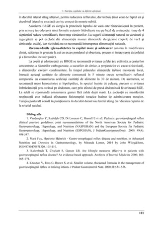 5. Nutriţia copilului cu diferite afecţiuni
101
în decubit lateral stâng ulterior, pentru reducerea refluxului, dar trebuie ţinut cont de faptul că şi
decubitul lateral se asociază cu risc crescut de moarte subită.
Asocierea BRGE cu alergia la proteinele laptelui de vacă este binecunoscută în prezent,
prin urmare introducerea unei formule extensiv hidrolizate sau pe bază de aminoacizi timp de 4
săptămâni reduce semnificativ frecvenţa vărsăturilor. La sugarii alimentaţi natural cu vărsături şi
regurgitaţii se pot exclude din alimentaţia mamei alimentele alergizante (laptele de vacă şi
derivatele, ouăle), dar niciodată nu se recomandă întreruperea alimentaţiei naturale.
Recomandările igieno-dietetice la copilul mare şi adolescent constau în modificarea
dietei, scăderea în greutate la cei cu exces ponderal şi obezitate, precum şi interzicerea alcoolului
şi a fumatului(inclusivpasiv).
La copiii şi adolescenţii cu BRGE se recomandă evitarea cafelei (cu cofeină), a ceaiurilor
concentrate, a băuturilor carbogazoase, a sucurilor de citrice, a preparatelor cu cacao (ciocolată),
a alimentelor excesiv condimentate. În timpul prânzului alimentele trebuie mestecate încet,
întrucât aceeaşi cantitate de alimente consumată în 5 minute creşte semnificativ refluxul
comparativ cu consumarea aceleiaşi cantităţi de alimente în 30 de minute. De asemenea, se
recomandă mese hipocalorice şi hipolipidice, în special înainte de culcare, precum şi evitarea
îmbrăcăminţii prea strânsă pe abdomen, care prin efectul de presă abdominală favorizează RGE.
La adult se recomandă consumarea gumei fără zahăr după masă. La pacienţii cu manifestări
respiratorii este indicată efectuarea fizioterapiei toracice înainte de administrarea meselor.
Terapia posturală constă în poziţionarea în decubit dorsal sau lateral stâng cu ridicarea capului de
la nivelul patului.
Bibliografie
1. Vandenplas Y, Rudolph CD, Di Lorenzo C, Hassall E et all. Pediatric gastroesophageal reflux
clinical practice guidelines: joint recommendations of the North American Society for Pediatric
Gastroenterology, Hepatology, and Nutrition (NASPGHAN) and the European Society for Pediatric
Gastroenterology, Hepatology, and Nutrition (ESPGHAN), J PediatrGastroenterolNutr. 2009; 49(4):
498-547.
2. Mark Fox, Henriette Heinrich - Gastro-oesophageal reflux disease and nutrition, in Advanced
Nutrition and Dietetics in Gastroenterology, by Miranda Lomer, 2014 by John Wiley&Sons,
ISBN9780470671320, 105-110.
3. Kaltenbach T, Crockett S, Gerson LB. Are lifestyle measures effective in patients with
gastroesophageal reflux disease? An evidence-based approach. Archives of Internal Medicine 2006; 166:
965–971.
4. Khoshoo V, Ross G, Brown S, et al. Smaller volume, thickened formulas in the management of
gastroesophageal reflux in thriving infants. J Pediatr Gastroenterol Nutr. 2000;31:554–556.
 