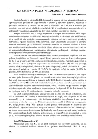 5. Nutriţia copilului cu diferite afecţiuni
102
5. 3. 8. DIETA ÎN BOALA INFLAMATORIE INTESTINALǍ
Asist. univ. dr. Laura Mihaela Trandafir
Boala inflamatorie intestinală (BII) debutează la aproape o treime din pacienţi înainte de
optsprezece ani, perioadă din viaţă dominată de creştere şi dezvoltare pubertară, precum şi de
probleme psihologice şi sociale. BII la copil şi adolescent diferă de cea a adultului prin
activitatea mult mai intensă a bolii şi spectrul clinic. BII se manifestă prin simptome digestive şi
extradigestive, dar întârzierea creşterii şi dezvoltării pubertare sunt frecvent întâlnite.
Terapia nutriţională este o verigă importantă a echipei multidisciplinare care asigură
managementul terapeutic în BII la copil. Etiologia malnutriţiei în BIIla copil este multifactorială
şi se manifestă prin hipotrofie staturo-ponderală, întârziere pubertară, osteoporoză şi deficite
nutriţionale. Aportul nutriţional redus (anorexie, durere abdominală) discordant cu creşterea
nevoilor nutriţionale (proces inflamator intestinal), pierderile de substanţe nutritive la nivelul
mucoasei intestinale (malabsorbţie intestinală, diaree, pierdere de proteine importantă), precum
şi tratamentul medicamentos (corticoterapia, interacţiunile medicament – substanţe nutritive)
sunt implicate în apariţia malnutriţiei din BII la copil.
Boala Crohn (BC) se caracterizează prin debut insidios cu simptome nespecifice cum ar fi
paloare, irascibilitate sau falimentul creşterii. Un rol extrem de important în succesul terapeutic
în BC îl are evaluarea corectă a statusului nutriţional al pacientului. Majoritatea pacienţilor cu
BC prezintă deficite nutriţionale reprezentate de falimentul creşterii (65-78% din pacienţi),
anemie (60-80% din pacienţi), deficit de fier (39% din pacienţi), deficit de vitamina B12 (48%
din pacienţi), deficit de vitamina D (25-74% din pacienţi), deficit de calciu (20-60% din
pacienţi), hipoalbuminemie (25-80% din pacienţi).
Rolul terapeutic al nutriţiei enterale (NE) în BC, sub forma dietei elementale care asigură
un aport optim de aminoacizi, glucoză sau maltodextrine cu lanţ scurt, precum şi trigliceride cu
lanţ scurt, este cunoscut încă de la începutul anilor 1970. Pentru prima data, studiul publicat în
anul 1984de către O’Morain C et al. a arătat că eficacitatea dietei elementale a fost similară cu a
corticoterapiei în inducerea remisiunii clinice în BC activă. Utilizarea NE pe cale orală sau prin
sondă nazo-gastrică a arătat ameliorarea simptomatologiei după primele 10 zile de tratament, dar
cu continuare până la 4-6 săptămâni pentru vindecarea leziunilor mucoasei.
La adult, în condiţiile utilizării terapiei biologice şi a noii linii de anti-inflamatorii, rolul
NE în tratamentul BC rămâne în continuare discutat. La copil, rolul terapeutic al NE este
comparabil cu al corticoterapiei prin inhibarea citokinelor pro-inflamatorii dar, trebuie
menţionate şi efectele benefice ale NE asupra creşterii şi dezvoltării. Ghidul de management a
BC la copii, tineri şi adulţi - NICE publicat în 2013 opiniază pentru utilizarea NE la copiii la care
este afectată creşterea şi dezvoltarea sau pentru reducerea efectelor secundare ale corticoterapiei
pe termen lung, cum ar fi osteoporoza. Pe lângă rolul benefic asupra creşterii staturo-ponderale,
NE permite scăderea dozelor în timpul corticoterapiei. În prezent NE este recomandată la copiii
cu BC activă ca terapie de primă intenţie, mai ales la cei cu stare de nutriţie nesatisfăcătoare.
Rolul NE în faza activă a BC
Mecanismele prin care NE are un efect terapeutic sunt incomplet cunoscute, dar s-a
obsevat că determină scăderea producerii de cytokine pro-inflamatorii (IL-1, IL-10 şi
 
