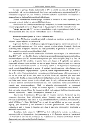 5. Nutriţia copilului cu diferite afecţiuni
104
În ceea ce priveşte terapia nutriţională în BC nu există un protocol stabilit. Durata
recomandată a NE este de 4-8 săptămâni, timp în care pacientul primeşte soluţia destinată NE, la
care se mai adaugă doar apă, ceai neîndulcit. Cantitatea de lichide recomandată zilnic depinde de
necesarul caloric şi alte deficite nutriţionale identificate.
Ulterior, reintroducerea alimentaţiei pe cale orală se realizează în câteva săptămâni şi, de
asemenea, nu există ghiduri cu recomandări în acest sens.
Datele actuale din literatură arată că terapia nutriţională exclusivă reprezintă cea mai bună
conduit terapeutică la copiii nou diagnosticaţi cu BC, cu excepţia formelor perianale severe.
Nutriţia parenterală (NP) nu este recomandată ca terapie de primă intenţie în BC activă.
NP se recomandă doar când NE este contraindicată sau nu se poate realiza.
Recomandări nutriţionale în faza de remisiune a BC
Asocierea NE la dieta normală reprezintă o strategie de menţinere a remisiunii şi de a
asigura o creştere adecvată a copiilor cu BC.
În prezent, dietele de excludereca şi opţiune terapeutică pentru menţinerea remisiunii în
BC continuăsăfie controversate. Deşi au fost raportate rezultate clinice favorabile, dietele de
excludere pentru menţinerea remisiunii nu sunt recomandate de ghidurile de consens. Aceste
diete necesită o monitorizare nutriţională periodică.
Introducerea precoce a dietei de excludere cu conţinut redus în lipide şi cu aport limitat de
fibre (LOFFLEX - low fat, fibre-limited exclusion)se recomandă pentru prelungirea perioadei de
remisiune obţinută prin NE. Această dietă asigură un aport limitat de lipide (50 g/zi) şi fibre (10
g de polizaharide fără amidon). În prima etapă care durează 2-4 săptămâni sunt premise
următoarele alimente: carne slabă de pui, curcan, peşte, lapte de soia şi derivate, orez, tapioca,
ulei de măsline sau floarea soarelui (cu moderaţie), cartofi şi alte legume (cu excepţia roşii,
ceapă, porumb dulce) fără coajă şi seminţe – 2 porţii/zi, fructe (cu excepţia citrice, banana, mere
sau fructe uscate) fără coajă şi seminţe – 2 porţii/zi, ceaiuri de plante sau fructe, apă, sucuri de
fructe fără citrice. Sunt contraindicate: carnea de porc şi derivatele, peşte prăjit sau conservat în
ulei sau sos tomat, lapte de vacă, oaie, capră sau produse lactate, ouă, ciocolată, grâu, secară, orz,
porumb, ovăz, drojdie, ulei de porumb, legume de tipul ceapă, roşii, porumb dulce, fructe uscate
sau citrice, mere, banane, precum şi cafea, alcool, sucuri de citrice, cola sau alte sucuri acidulate.
În această perioadă suplimentele nutriţionale orale sunt recomandate numai dacă creşterea în
greutate este necorespunzătoare. Odată cu disparţia simptomatologiei se recomandă
reintroducerea alimentelor, în funcţie de toleranţa digestivă, cu introducerea unui aliment la
două-patru zile interval. Datele din literatură arată că sunt necesare studii suplimentare pentru
stabilirea rolului dietei LOFFLEX în menţinerea remisiunii în BC.
În perioada de remisiune a BC pacienţii pot prezenta simptome funcţionale de tipul
meteorism abdominal, dureri abdominale, diaree, flatulenţă, motiv pentru care în această
perioadă se recomandă o dietă săracă în oligozaharide fermentabile, dizaharide, monozaharide şi
polioli (FODMAP). Dieta “FODMAP”este formată din carbohidraţi cu lanţ scurt incomplet
digeraţi, greu absorbabili şi care fermentează în tractul gastrointestinal. Prin urmare creşte
producţia de gaz şi lichide în intestine care duce la agravarea simptomelor funcţionale la
persoanele susceptibile.
Beneficiile dietei sărace în FODMAP au fost evidenţiate la pacienţii cu sindrom de
intestine iritabil, şi, ulterior dieta a fost recomandată şi în BC. În studiul realizat de Gearry et al.
s-a observant că unu din doi pacienţi cu BC în remisiune au prezentat ameliorarea durerilor
abdominale, meteorismului abdominal şi a diareei.
 
