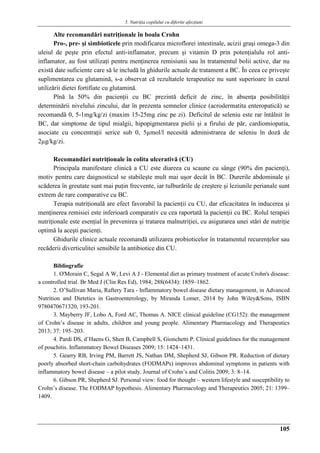 5. Nutriţia copilului cu diferite afecţiuni
105
Alte recomandări nutriţionale în boala Crohn
Pro-, pre- şi simbioticele prin modificarea microflorei intestinale, acizii graşi omega-3 din
uleiul de peşte prin efectul anti-inflamator, precum şi vitamin D prin potenţialulu rol anti-
inflamator, au fost utilizaţi pentru menţinerea remisiunii sau în tratamentul bolii active, dar nu
există date suficiente care să le includă în ghidurile actuale de tratament a BC. În ceea ce priveşte
suplimentarea cu glutamină, s-a observat că rezultatele terapeutice nu sunt superioare în cazul
utilizării dietei fortifiate cu glutamină.
Pînă la 50% din pacienţii cu BC prezintă deficit de zinc, în absenţa posibilităţii
determinării nivelului zincului, dar în prezenta semnelor clinice (acrodermatita enteropatică) se
recomandă 0, 5-1mg/kg/zi (maxim 15-25mg zinc pe zi). Deficitul de seleniu este rar întâlnit în
BC, dar simptome de tipul mialgii, hipopigmentarea pielii şi a firului de păr, cardiomiopatia,
asociate cu concentraţii serice sub 0, 5µmol/l necesită administrarea de seleniu în doză de
2µg/kg/zi.
Recomandări nutriţionale în colita ulcerativă (CU)
Principala manifestare clinică a CU este diareea cu scaune cu sânge (90% din pacienţi),
motiv pentru care daignosticul se stabileşte mult mai uşor decât în BC. Durerile abdominale şi
scăderea în greutate sunt mai puţin frecvente, iar tulburările de creştere şi leziunile perianale sunt
extrem de rare comparative cu BC.
Terapia nutriţională are efect favorabil la pacienţii cu CU, dar eficacitatea în inducerea şi
menţinerea remisiei este inferioară comparativ cu cea raportată la pacienţii cu BC. Rolul terapiei
nutriţionale este esenţial în prevenirea şi tratarea malnutriţiei, cu asigurarea unei stări de nutriţie
optimă la aceşti pacienţi.
Ghidurile clinice actuale recomandă utilizarea probioticelor în tratamentul recurenţelor sau
recăderii diverticulitei sensibile la antibiotice din CU.
Bibliografie
1. O'Morain C, Segal A W, Levi A J - Elemental diet as primary treatment of acute Crohn's disease:
a controlled trial. Br Med J (Clin Res Ed), 1984; 288(6434): 1859–1862.
2. O’Sullivan Maria, Raftery Tara - Inflammatory bowel disease dietary management, in Advanced
Nutrition and Dietetics in Gastroenterology, by Miranda Lomer, 2014 by John Wiley&Sons, ISBN
9780470671320, 193-201.
3. Mayberry JF, Lobo A, Ford AC, Thomas A. NICE clinical guideline (CG152): the management
of Crohn’s disease in adults, children and young people. Alimentary Pharmacology and Therapeutics
2013; 37: 195–203.
4. Pardi DS, d’Haens G, Shen B, Campbell S, Gionchetti P. Clinical guidelines for the management
of pouchitis. Inflammatory Bowel Diseases 2009; 15: 1424–1431.
5. Gearry RB, Irving PM, Barrett JS, Nathan DM, Shepherd SJ, Gibson PR. Reduction of dietary
poorly absorbed short-chain carbohydrates (FODMAPs) improves abdominal symptoms in patients with
inflammatory bowel disease – a pilot study. Journal of Crohn’s and Colitis 2009; 3: 8–14.
6. Gibson PR, Shepherd SJ. Personal view: food for thought – western lifestyle and susceptibility to
Crohn’s disease. The FODMAP hypothesis. Alimentary Pharmacology and Therapeutics 2005; 21: 1399–
1409.
 