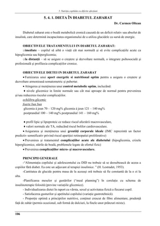 5. Nutriţia copilului cu diferite afecţiuni
106
5. 4. 1. DIETA ÎN DIABETUL ZAHARAT
Dr. Carmen Oltean
Diabetul zaharat este o boală metabolică cronică cauzată de un deficit relativ sau absolut de
insulină, care determină incapacitatea organismului de a utiliza glucidele ca sursă de energie.
OBIECTIVELE TRATAMENTULUI IN DIABETUL ZAHARAT:
oimediate – copilul să aibă o viaţă cât mai normală şi să evite complicaţiile acute ca
hipoglicemia sau hiperglicemia;
ola distanţă – să se asigure o creştere şi dezvoltare normală, o integrare psihosocială şi
profesională şi profilaxia complicaţiilor cronice.
OBIECTIVELE DIETEI IN DIABETUL ZAHARAT
 Furnizarea unui aport energetic si nutritional optim pentru a asigura o creştere şi
dezvoltare armonioasǎ somatometric şi pubertar.
 Atingerea şi menţinerea unui control metabolic optim, incluzând:
♦ nivele glicemice in limite normale sau cât mai aproape de normal pentru prevenirea
şi/sau reducerea riscului complicaţiilor.
echilibru glicemic
foarte bun bun
glicemia á jeun 70 – 120 mg% glicemia á jeun 121 – 140 mg%
postprandial 100 – 140 mg% postprandial 141 – 160 mg%
♦ profil lipic şi lipoproteic ce reduce riscul afectǎrii macrovasculare,
♦ valori normale ale TA, reducând riscul bolilor cardiovasculare.
 Asigurarea şi menţinerea unei greutǎţi corporale ideale (IMC reprezintǎ un factor
predictiv semnificativ privind riscul apariţiei retinopatiei proliferative)
 Prevenirea şi tratamentul complicaţiilor acute ale diabetului (hipoglicemia, crizele
hiperglicemice, stǎrile de boalǎ, problemele legate de efortul fizic)
 Prevenirea complicaţiilor micro- şi macrovasculare.
PRINCIPII GENERALE
-“Alimentaţia copilului şi adolescentului cu DID nu trebuie sǎ se deosebeascǎ de aceea a
copiilor fǎrǎ diabet. Ea este un adjuvant al terapiei insulinice. ” (H. Lestradet, 1953).
-Cantitatea de glucide pentru masa de la aceeaşi orǎ trebuie sǎ fie constantǎ de la o zi la
alta.
-Planificarea meselor şi gustǎrilor (“meal planning”) în corelaţie cu schema de
insulinoterapie folositǎ (previne variaţiile glicemice).
- Individualizarea dietei în raport cu vârsta, sexul şi activitatea fizicǎ a fiecarui copil.
- Satisfacerea gusturilor şi apetitului copilului (variaţie gastrotehnicǎ).
- Proporţie optimǎ a principiilor nutritive, conţinut crescut de fibre alimentare, prudenţǎ
faţǎ de zahǎr (permis ocazional, sub formǎ de dulciuri, la finele unor prânzuri mixte).
 