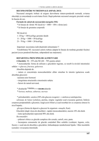 5. Nutriţia copilului cu diferite afecţiuni
107
RECOMANDǍRI NUTRIŢIONALE (ISPAD, 2013)
Necesarul energetic trebuie sǎ asigure dezvoltarea staturo-ponderalǎ normalǎ, evitarea
obezitǎţii şi concordanţǎ cu activitatea fizicǎ. Dupǎ pubertate necesarul energetic prezintǎ variaţii
în funcţie de sex.
Formule de calcul ale necesarului energetic (NE)
* în funcţie de vârstǎ: NE (kcal/zi) = 1000 + 100 x vârsta (ani)
* în funcţie de greutatea corporalǎ:
NE (kcal/zi)
1 -10 kg = 100 kcal/kgc greutate idealǎ
11 - 20 kg = 1000 + 50 kcal/kgc
21 - 70 kg = 1000 + 20 kcal/kgc
Important: necesitatea individualizǎrii alimentaţiei !!
Variabilitatea NE: necesarul caloric trebuie adaptat în funcţie de tendinţa greutǎţii fiecǎrui
pacient (exces ponderal/obezitate, subponderal sau staţionare).
REPARTIŢIA PRINCIPIILOR ALIMENTARE
 Glucidele: 50 – 55% din NE (60 – 70% pentru atleţi)
* monozaharide: forma de utilizare a glucidelor ingerate, se resorb la nivelul intestinului
subţire → glucoza, fructoza, galactoza.
Absorbtia depinde de:
- natura şi concentraţia monozaharidelor aflate simultan în intestin (galactoza scade
absorbţia glucozei)
-acţiunea unor hormoni
- integritatea structuralǎ a intestinului subţire
- factori de naturǎ nervoasǎ.
* dizaharide dizaharidaze
âmonozaharide
└ lactoza, maltoza, zaharoza, sucroza
* polizaharidele: amidon (50% din glucoza exogenx) → amiloza şi amilopectina.
substanţe de balast (celuloza, pectina, origine vegetala) scad evacuarea gastricǎ, întârzie
creşterea postprandialǎ a glicemiei, leagǎ acizii biliari şi scad resorbţia lor cu creşterea sintezei la
nivel hepatic.
glicogen (forma de depozit a glucozei în organism→muşchi, ficat)
Glucidele (dupǎ viteza de absorbţie) - rapide (monozaharidele), maxim 10% din dietǎ.
- lente (polizaharide) reprezintǎ 90% din dietǎ.
Recomandǎri:
- prânzuri zilnice cu glucide complexe din cereale, cartofi, orez, paste.
- încurajarea consumului de glucide conţinând fibre solubile (verdeţuri, legume, ovǎz,
fructe)→ scad rata de absorbţie a glucidelor, îmbunǎtaţeşte metabolismul lipidic / fibre insolubile
(cereale)→evacuarea intestinalǎ.
 