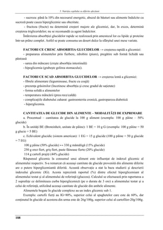 5. Nutriţia copilului cu diferite afecţiuni
108
- sucroza: pânǎ la 10% din necesarul energetic, abuzul de bǎuturi sau alimente îndulcite cu
sucrozǎ poate cauza hiperglicemie sau obezitate.
- fructoza (fructe) nu determinǎ creşteri majore ale glicemiei, dar, în exces, determinǎ
creşterea trigliceridelor; nu se recomandǎ ca agent îndulcitor.
Întârzierea absorbţiei glucidelor rapide se realizeazǎ prin amestecul lor cu lipide şi proteine
într-un prânz complet. Astfel se poate consuma un desert dulce la sfârşitul unei mese variate.
FACTORI CE CRESC ABSORBTIA GLUCIDELOR → creşterea rapidǎ a glicemiei:
- prepararea alimentelor prin fierbere, zdrobire (piure), pregǎtire sub formǎ lichidǎ sau
pǎstoasǎ
- sarea din mâncare (creşte absorbţia intestinalǎ)
- hipoglicemia (grabeşte golirea stomacului).
FACTORI CE SCAD ABSORBTIA GLUCIDELOR → creşterea lentǎ a glicemiei:
- fibrele alimentare (leguminoase, fructe cu coajǎ)
- prezenţa grǎsimilor (încetinesc absorbţia şi cresc gradul de saţietate)
- forma solidǎ a alimentelor
- temperatura mâncǎrii (prea rece/caldǎ)
- complicaţiile diabetului zaharat: gastroenterita cronicǎ, gastropareza diabeticǎ
- hiperglicemia.
CANTITATEA DE GLUCIDE DIN ALIMENTE – MODALITǍŢI DE EXPRIMARE
a. Procentual – cantitatea de glucide la 100 g aliment (exemplu: 100 g pâine – 50%
glucide)
b. În unitǎţi BE (Broteinheit, unitate de pâine): 1 BE = 10 g G (exemplu: 100 g pâine = 50
g glucie = 5 BE)
c. Echivalent glucidic (sistem american): 1 EG = 15 g glucide (100 g pâine = 50 g glucide
= 7 EG)
100 g pâine (50% glucide) ↔ 330 g mǎmǎligǎ (15% glucide)
250 g orez fiert, griş fiert, paste fǎinoase fierte (20% glucide)
114 g cartofi prajiţi (44% glucide)
Rǎspunsul glicemic la consumul unui aliment este influenţat de indexul glicemic al
alimentului respectiv. S-a remarcat cǎ aceeaşi cantitate de glucide provenitǎ din alimente diferite
are o putere hiperglicemiantǎ diferitǎ. Aceastǎ observaţie a stat la baza studierii şi descrierii
indexului glicemic (IG). Acesta reprezintǎ raportul (%) dintre efectul hiperglicemiant al
alimentului testat şi al alimentului de referinţǎ (glucoza). Calculul se efectueazǎ prin raportarea a
2 suprafeţe ce delimiteaza curba hiperglicemicǎ (pe o durata de 3 ore) a alimentului testat şi a
celui de referinţǎ, utilizând aceeaşi cantitate de glucide din ambele alimente.
Alimentele bogate în glucide complexe au un index glicemic sub 1.
Exemplu: cartofii fierţi au IG=80%, superior celui al spaghetelor care este de 60%, dar
conţinutul în glucide al acestora din urma este de 26g/100g, superior celui al cartofilor-20g/100g.
 