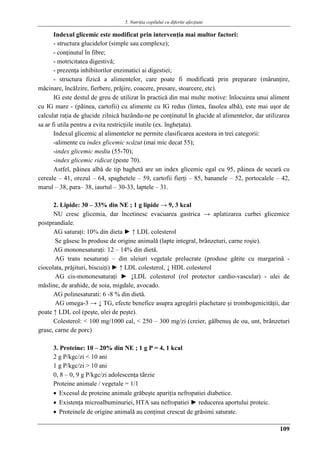5. Nutriţia copilului cu diferite afecţiuni
109
Indexul glicemic este modificat prin intervenţia mai multor factori:
- structura glucidelor (simple sau complexe);
- conţinutul în fibre;
- motricitatea digestivǎ;
- prezenţa inhibitorilor enzimatici ai digestiei;
- structura fizicǎ a alimentelor, care poate fi modificatǎ prin preparare (mǎrunţire,
mǎcinare, încǎlzire, fierbere, prǎjire, coacere, presare, stoarcere, etc).
IG este destul de greu de utilizat în practicǎ din mai multe motive: înlocuirea unui aliment
cu IG mare - (pâinea, cartofii) cu alimente cu IG redus (lintea, fasolea albǎ), este mai uşor de
calculat raţia de glucide zilnicǎ bazându-ne pe conţinutul în glucide al alimentelor, dar utilizarea
sa ar fi utila pentru a evita restricţiile inutile (ex. îngheţata).
Indexul glicemic al alimentelor ne permite clasificarea acestora in trei categorii:
-alimente cu index glicemic scǎzut (mai mic decat 55);
-index glicemic mediu (55-70);
-index glicemic ridicat (peste 70).
Astfel, pâinea albǎ de tip baghetǎ are un index glicemic egal cu 95, pâinea de secarǎ cu
cereale – 41, orezul – 64, spaghetele – 59, cartofii fierţi – 85, bananele – 52, portocalele – 42,
marul – 38, para– 38, iaurtul – 30-33, laptele – 31.
2. Lipide: 30 – 33% din NE ; 1 g lipide → 9, 3 kcal
NU cresc glicemia, dar încetinesc evacuarea gastrica → aplatizarea curbei glicemice
postprandiale.
AG saturaţi: 10% din dieta ► ↑ LDL colesterol
Se gǎsesc în produse de origine animalǎ (lapte integral, brânzeturi, carne roşie).
AG mononesaturaţi: 12 – 14% din dietǎ.
AG trans nesaturaţi – din uleiuri vegetale prelucrate (produse gǎtite cu margarinǎ -
ciocolata, prǎjituri, biscuiţi) ► ↑ LDL colesterol, ↓ HDL colesterol
AG cis-mononesaturaţi ► ↓LDL colesterol (rol protector cardio-vascular) - ulei de
mǎsline, de arahide, de soia, migdale, avocado.
AG polinesaturati: 6 -8 % din dietǎ.
AG omega-3 → ↓ TG, efecte benefice asupra agregǎrii plachetare şi trombogenicitǎţii, dar
poate ↑ LDL col (peşte, ulei de peşte).
Colesterol: < 100 mg/1000 cal, < 250 – 300 mg/zi (creier, gǎlbenuş de ou, unt, brânzeturi
grase, carne de porc)
3. Proteine: 10 – 20% din NE ; 1 g P = 4, 1 kcal
2 g P/kgc/zi < 10 ani
1 g P/kgc/zi > 10 ani
0, 8 – 0, 9 g P/kgc/zi adolescenţa târzie
Proteine animale / vegetale = 1/1
 Excesul de proteine animale grǎbeşte apariţia nefropatiei diabetice.
 Existenţa microalbuminuriei, HTA sau nefropatiei ► reducerea aportului proteic.
 Proteinele de origine animalǎ au conţinut crescut de grǎsimi saturate.
 