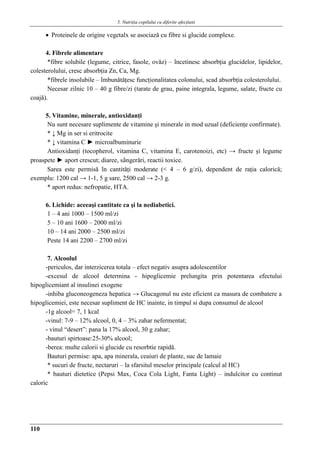 5. Nutriţia copilului cu diferite afecţiuni
110
 Proteinele de origine vegetalx se asociazǎ cu fibre si glucide complexe.
4. Fibrele alimentare
*fibre solubile (legume, citrice, fasole, ovǎz) – încetinesc absorbţia glucidelor, lipidelor,
colesterolului, cresc absorbţia Zn, Ca, Mg.
*fibrele insolubile – îmbunǎtǎţesc funcţionalitatea colonului, scad absorbţia colesterolului.
Necesar zilnic 10 – 40 g fibre/zi (tarate de grau, paine integrala, legume, salate, fructe cu
coajǎ).
5. Vitamine, minerale, antioxidanţi
Nu sunt necesare suplimente de vitamine şi minerale in mod uzual (deficienţe confirmate).
* ↓ Mg in ser si eritrocite
* ↓ vitamina C ► microalbuminurie
Antioxidanţi (tocopherol, vitamina C, vitamina E, carotenoizi, etc) → fructe şi legume
proaspete ► aport crescut; diaree, sângerǎri, reactii toxice.
Sarea este permisǎ în cantitǎţi moderate (< 4 – 6 g/zi), dependent de raţia caloricǎ;
exemplu: 1200 cal → 1-1, 5 g sare, 2500 cal → 2-3 g.
* aport redus: nefropatie, HTA.
6. Lichide: aceeaşi cantitate ca şi la nediabetici.
1 – 4 ani 1000 – 1500 ml/zi
5 – 10 ani 1600 – 2000 ml/zi
10 – 14 ani 2000 – 2500 ml/zi
Peste 14 ani 2200 – 2700 ml/zi
7. Alcoolul
-periculos, dar interzicerea totala – efect negativ asupra adolescentilor
-excesul de alcool determina - hipoglicemie prelungita prin potentarea efectului
hipoglicemiant al insulinei exogene
-inhiba gluconeogeneza hepatica → Glucagonul nu este eficient ca masura de combatere a
hipoglicemiei, este necesar supliment de HC inainte, in timpul si dupa consumul de alcool
-1g alcool= 7, 1 kcal
-vinul: 7-9 – 12% alcool, 0, 4 – 3% zahar nefermentat;
- vinul “desert”: pana la 17% alcool, 30 g zahar;
-bauturi spirtoase:25-30% alcool;
-berea: multe calorii si glucide cu resorbtie rapidǎ.
Bauturi permise: apa, apa minerala, ceaiuri de plante, suc de lamaie
* sucuri de fructe, nectaruri – la sfarsitul meselor principale (calcul al HC)
* bauturi dietetice (Pepsi Max, Coca Cola Light, Fanta Light) – indulcitor cu continut
caloric
 