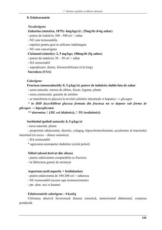 5. Nutriţia copilului cu diferite afecţiuni
111
8. Edulcorantele
Necalorigene
Zaharina (sintetica, 1879): 4mg/kgc/zi ; 25mg/tb (4-6g zahar)
- putere de indulcire 300 - 500 ori > zahar
- NU este termostabila
- repulsie pentru gust in utilizare indelungata
- NU este cancerigena
Ciclamati (sintetic): 2, 5 mg/kgc; 100mg/tb (5g zahar)
- putere de indulcire 30 – 50 ori > zahar
- DA termostabil
- supradozare: diaree, fotosensibilizare (á la long)
Sucraloza (USA)
Calorigene
Fructoza (monozaharid): 0, 5 g/kgc/zi; putere de indulcire dubla fata de zahar
- sursa naturala: mierea de albine, fructe, legume, plante
- sursa comerciala: graunte de amidon
- se transforma in glucoza la nivelul celulelor intestinale si hepatice → glicogen
* in DID dezechilibrat glucoza formata din fructoza nu se depune sub forma de
glicogen → hiperglicemie
** determina ↑ LDL col (diabetici), ↑ TG (nediabetici)
Sorbitolul (polioli natural): 0, 5 g/kgc/zi
- sursa naturala: plante
- proprietati edulcorante, diuretic, colagog, hipocolesterolemiant, accelerator al tranzitului
intestinal (in exces – diaree osmotica)
- DA termostabil
* agravarea neuropatiei diabetice (ciclul poliol)
Xilitol (alcool derivat din xiloza)
- putere edulcoranta comparabila cu fructoza
- la fabricarea gumei de mestecat
Aspartam (acid aspartic + fenilalanina)
- putere edulcoranta de 180-200 ori > zaharoza
- NU termostabil (recent caps termorezistente)
- ptr. alim. reci si bauturi
Edulcorantele calorigene - 4 kcal/g
Utilizarea abuzivǎ favorizeazǎ diareea osmoticǎ, meteorismul abdominal, creşterea
ponderalǎ.
 