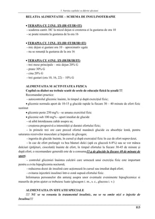 5. Nutriţia copilului cu diferite afecţiuni
113
RELATIA ALIMENTATIE – SCHEMA DE INSULINOTERAPIE
 TERAPIA CU 2 INJ. /ZI (IR+IT/IR+IT)
- scaderea cantit. HC la micul dejun si cresterea ei la gustarea de ora 10
- se poate renunta la gustarea de la ora 16
TERAPIA CU 3 INJ. /ZI (IR+IT/IR/IR+IT)
- mic dejun si gustare ora 10 – aproximativ egale
- nu se renunţǎ la gustarea de la ora 16
 TERAPIA CU 4 INJ. /ZI (IR/IR/IR/IT)
- trei mese principale – mic dejun 20% G
- pranz 30% G
- cina 20% G
- trei gustari (ora 10, 16, 22) – 10% G
ALIMENTATIA SI ACTIVITATEA FIZICA
Copilul cu diabet nu trebuie scutit de orele de educaţie fizică la şcoală !!!
Recomandari practice:
- autocontrolul glicemic înainte, în timpul şi după exerciţiul fizic;
 glicemie normala aport de 10-15 g glucide rapide la fiecare 30 – 40 minute de efort fizic
sustinut
 glicemie peste 250 mg% - se amana exercitiul fizic
 glicemie sub 100 mg% - aport imediat de glucide
- să aibă întotdeauna zahăr asupra sa;
- creşterea progresivă a intensităţii şi duratei efortului fizic;
- în primele trei ore care preced efortul manâncă glucide cu absorbţie lentă, pentru
saturarea rezervelor musculare şi hepatice de glicogen;
- ingestia de glucide înainte, în cursul şi după exercuţiul fizic în caz de efort neprevăzut;
- în caz de efort prelungit va bea băuturi dulci (apă cu glucoză 6-8%) sau se vor mânca
dulciuri (prăjituri, ciocolată) înainte de efort, în timpul efortului la fiecare 30-45 de minute şi
după efort; o recomandare generală este de a consuma15 g de glucide la fiecare 40 de minute de
sport;
- controlul glicemiei înaintea culcării care urmează unui exerciţiu fizic este important
pentru a evita hipoglicemia nocturnă;
- reducerea dozei de insulină care acţionează în cursul sau imediat după efort;
- evitarea injectării insulinei într-o zonă supusă efortului fizic.
Informarea persoanelor din anturaj asupra unor eventuale evenimente hipoglicemice si
masurile de prim ajutor ce trebuiesc luate (glucagon i. m., s. c., glucoza i. v.)
ALIMENTATIA IN SITUATII SPECIALE
!!! NU se va renunta la tratamentul insulinic, nu se va omite nici o injectie de
Insulina!!!
 