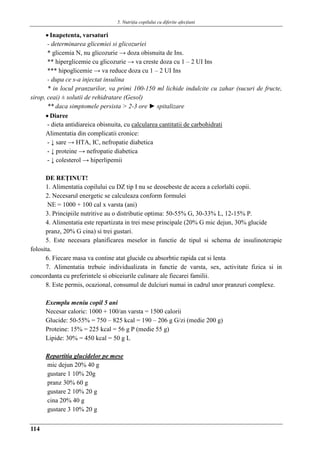 5. Nutriţia copilului cu diferite afecţiuni
114
 Inapetenta, varsaturi
- determinarea glicemiei si glicozuriei
* glicemia N, nu glicozurie → doza obisnuita de Ins.
** hiperglicemie cu glicozurie → va creste doza cu 1 – 2 UI Ins
*** hipoglicemie → va reduce doza cu 1 – 2 UI Ins
- dupa ce s-a injectat insulina
* in locul pranzurilor, va primi 100-150 ml lichide indulcite cu zahar (sucuri de fructe,
sirop, ceai) ± solutii de rehidratare (Gesol)
** daca simptomele persista > 2-3 ore ► spitalizare
 Diaree
- dieta antidiareica obisnuita, cu calcularea cantitatii de carbohidrati
Alimentatia din complicatii cronice:
- ↓ sare → HTA, IC, nefropatie diabetica
- ↓ proteine → nefropatie diabetica
- ↓ colesterol → hiperlipemii
DE REŢINUT!
1. Alimentatia copilului cu DZ tip I nu se deosebeste de aceea a celorlalti copii.
2. Necesarul energetic se calculeaza conform formulei
NE = 1000 + 100 cal x varsta (ani)
3. Principiile nutritive au o distributie optima: 50-55% G, 30-33% L, 12-15% P.
4. Alimentatia este repartizata in trei mese principale (20% G mic dejun, 30% glucide
pranz, 20% G cina) si trei gustari.
5. Este necesara planificarea meselor in functie de tipul si schema de insulinoterapie
folosita.
6. Fiecare masa va contine atat glucide cu absorbtie rapida cat si lenta
7. Alimentatia trebuie individualizata in functie de varsta, sex, activitate fizica si in
concordanta cu preferintele si obiceiurile culinare ale fiecarei familii.
8. Este permis, ocazional, consumul de dulciuri numai in cadrul unor pranzuri complexe.
Exemplu meniu copil 5 ani
Necesar caloric: 1000 + 100/an varsta = 1500 calorii
Glucide: 50-55% = 750 – 825 kcal = 190 – 206 g G/zi (medie 200 g)
Proteine: 15% = 225 kcal = 56 g P (medie 55 g)
Lipide: 30% = 450 kcal = 50 g L
Repartitia glucidelor pe mese
mic dejun 20% 40 g
gustare 1 10% 20g
pranz 30% 60 g
gustare 2 10% 20 g
cina 20% 40 g
gustare 3 10% 20 g
 