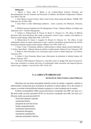 5. Nutriţia copilului cu diferite afecţiuni
115
Bibliografie
1. Marion J. Franz, John P. Bantle et all. Evidence-Based Nutrition Principles and
Recommendations for the Treatment and Prevention of Diabetes and Related Complications, Diabetes
Care 2002:5:148-198.
2. Franz Marion, Leontos Carolyn. What I need to know about eating and diabetes. NIDDK, NIH
Publication No. 03-5043, 2003.
3. Ioana Micle si colab. Diabetologie pediatrica – teorie si practica, Ed. Marineasa, Timisoara,
2000.
4. ISPAD Consensus Guidelines for The Management of Type 1 Diabetes Mellitus in Children and
Adolescent, 2012 – Nutrition Management
5. Lafrance L, Rabasa-Lhoret R, Poisson D, Ducros F, Chiasson J-L: The effects of different
glycaemic index food and dietary fibre intake on glycaemic control in type 1 patients with diabetes on
intensive insulin therapy. Diabet Med 1998: 15:972–978.
6. Rabasa-Lhoret R, Garon J, Langelier H, Poisson D, Chiasson J-L: The effects of meal
carbohydrate content on insulin requirements in type 1 patients with diabetes treated intensively with the
basal bolus (ultralente-regular) insulin regimen. Diabetes Care 1999: 22:667–673.
7. Popa I, Velea I. Alimentatia copilului si adolescentului cu diabet zaharat insulino-dependent, in
V. Serban, Stuart Brink – Diabetul zaharat al copilului si adolescentului, Editura de Vest, Timisoara, 1996
8. Serban V, Sima Alexandra si col. Carte pentru copiii si tinerii cu diabet zaharat tip 1, Ed. Mirton,
Timisoara, 2012
9. Serban V, Fiera Florentina, Barna Laura. Ghid practic de alimentatie in diabetul zaharat, Ed.
Mirton, Timisoara, 2013.
10. Wolever TMS, Hamad S, Chiasson J-L, Josse RG, Leiter LA, Rodger NW, Ross SA, Ryan EA:
Day-to-day consistency in amount and source of carbohydrate intake associated with improved glucose
control in type 1 diabetes. J Am Coll Nutr 1999: 18:242–247.
5. 4. 2 DIETA ÎN OBEZITATE
Şef lucrǎri dr. Dana-Teodora Anton-Pǎduraru
Obezitatea este una dintre principalele tulburări cronice de nutriţie a sugarului, copilului şi
adolescentului caracterizată prin acumularea de grăsime în ţesutul adipos sau în alte ţesuturi şi
organe, ca rezultat al dezechilibrului balanţei energetice şi a cǎrei incidenţǎ este în creştere.
Conform recomandărilor OMS supraponderalitatea corespunde unui IMC mai mare cu 1
DS peste medie sau între percentila 95-99, iar obezitatea corespunde unui IMC mai mare cu 2
DS peste medie sau peste percentila 99.
Protocolul terapeutic cuprinde:
-tratamentul dietetic;
-programul de activitate fizică;
-terapia comportamentală;
-tratamentul medicamentos;
-tratamentul chirurgical;
-tratamentul complicaţiilor;
-educaţia nutriţională a familiei.
 