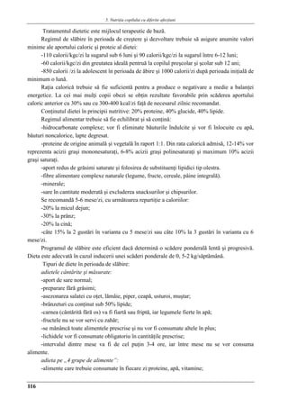 5. Nutriţia copilului cu diferite afecţiuni
116
Tratamentul dietetic este mijlocul terapeutic de bază.
Regimul de slăbire în perioada de creştere şi dezvoltare trebuie să asigure anumite valori
minime ale aportului caloric şi proteic al dietei:
-110 calorii/kgc/zi la sugarul sub 6 luni şi 90 calorii/kgc/zi la sugarul între 6-12 luni;
-60 calorii/kgc/zi din greutatea ideală pentruă la copilul preşcolar şi şcolar sub 12 ani;
-850 calorii /zi la adolescent în perioada de ăbire şi 1000 calorii/zi după perioada iniţială de
minimum o lună.
Raţia caloricǎ trebuie sǎ fie suficientǎ pentru a produce o negativare a medie a balanţei
energetice. La cei mai mulţi copii obezi se obţin rezultate favorabile prin scăderea aportului
caloric anterior cu 30% sau cu 300-400 kcal/zi faţǎ de necesarul zilnic recomandat.
Conţinutul dietei în principii nutritive: 20% proteine, 40% glucide, 40% lipide.
Regimul alimentar trebuie sǎ fie echilibrat şi sǎ conţinǎ:
-hidrocarbonate complexe; vor fi eliminate bǎuturile îndulcite şi vor fi înlocuite cu apǎ,
bǎuturi noncalorice, lapte degresat.
-proteine de origine animală şi vegetală în raport 1:1. Din rata calorică admisă, 12-14% vor
reprezenta acizii graşi mononesaturaţi, 6-8% acizii graşi polinesaturaţi şi maximum 10% acizii
graşi saturaţi.
-aport redus de grǎsimi saturate şi folosirea de substituenţi lipidici tip olestra.
-fibre alimentare complexe naturale (legume, fructe, cereale, pâine integrală).
-minerale;
-sare în cantitate moderatǎ şi excluderea snacksurilor şi chipsurilor.
Se recomandă 5-6 mese/zi, cu următoarea repartiţie a caloriilor:
-20% la micul dejun;
-30% la prânz;
-20% la cină;
-câte 15% la 2 gustări în varianta cu 5 mese/zi sau câte 10% la 3 gustări în varianta cu 6
mese/zi.
Programul de slăbire este eficient dacă determină o scădere ponderală lentă şi progresivă.
Dieta este adecvată în cazul inducerii unei scăderi ponderale de 0, 5-2 kg/săptămână.
Tipuri de diete în perioada de slăbire:
adietele cântărite şi măsurate:
-aport de sare normal;
-preparare fără grăsimi;
-asezonarea salatei cu oţet, lămâie, piper, ceapă, usturoi, muştar;
-brânzeturi cu conţinut sub 50% lipide;
-carnea (cântărită fără os) va fi fiartă sau friptă, iar legumele fierte în apă;
-fructele nu se vor servi cu zahăr;
-se mănâncă toate alimentele prescrise şi nu vor fi consumate altele în plus;
-lichidele vor fi consumate obligatoriu în cantităţile prescrise;
-intervalul dintre mese va fi de cel puţin 3-4 ore, iar între mese nu se vor consuma
alimente.
adieta pe „4 grupe de alimente”:
-alimente care trebuie consumate în fiecare zi:proteine, apă, vitamine;
 