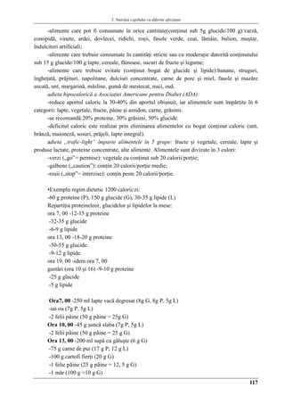 5. Nutriţia copilului cu diferite afecţiuni
117
-alimente care pot fi consumate în orice cantitate(conţinut sub 5g glucide/100 g):varză,
conopidă, vinete, ardei, dovlecei, ridichi, roşii, fasole verde, ceai, lămâie, bulion, muştar,
îndulcitori artificiali;
-alimente care trebuie consumate în cantităţi stricte sau cu moderaţie datorită conţinutului
sub 15 g glucide/100 g:lapte, cereale, făinoase, sucuri de fructe şi legume;
-alimente care trebuie evitate (conţinut bogat de glucide şi lipide):banane, struguri,
îngheţată, prăjituri, napolitane, dulciuri concentrate, carne de porc şi miel, fasole şi mazăre
uscată, unt, margarină, măsline, gumă de mestecat, nuci, ouă.
adieta hipocalorică a Asociaţiei Americane pentru Diabet (ADA):
-reduce aportul caloric la 30-40% din aportul obişnuit, iar alimentele sunt împărţite în 6
categorii: lapte, vegetale, fructe, pâine şi amidon, carne, grăsimi.
-se recomandă:20% proteine, 30% grăsimi, 50% glucide.
-deficitul caloric este realizat prin eliminarea alimentelor cu bogat conţinut caloric (unt,
brânză, maioneză, sosuri, prăjeli, lapte integral).
adieta „trafic-light” împarte alimentele în 5 grupe: fructe şi vegetale, cereale, lapte şi
produse lactate, proteine concentrate, alte alimente. Alimentele sunt divizate în 3 culori:
-verzi („go”= permise): vegetale cu conţinut sub 20 calorii/porţie;
-galbene („caution”): conţin 20 calorii/porţie medie;
-roşii („stop”= interzise): conţin peste 20 calorii/porţie.
•Exemplu regim dietetic 1200 calorii/zi:
-60 g proteine (P), 150 g glucide (G), 30-35 g lipide (L)
Repartiţia proteineleor, glucidelor şi lipidelor la mese:
ora 7, 00 -12-15 g proteine
-32-35 g glucide
-6-9 g lipide
ora 13, 00 -18-20 g proteine
-50-55 g glucide
-9-12 g lipide
ora 19, 00 -idem ora 7, 00
gustǎri (ora 10 şi 16) -9-10 g proteine
-25 g glucide
-5 g lipide
Ora7, 00 -250 ml lapte vacǎ degresat (8g G, 8g P, 5g L)
-un ou (7g P, 5g L)
-2 felii pâine (50 g pâine = 25g G)
Ora 10, 00 -45 g şuncǎ slaba (7g P, 5g L)
-2 felii pâine (50 g pâine = 25 g G)
Ora 13, 00 -200 ml supǎ cu gǎluşte (6 g G)
-75 g carne de pui (17 g P, 12 g L)
-100 g cartofi fierţi (20 g G)
-1 felie pâine (25 g pâine = 12, 5 g G)
-1 mǎr (100 g =10 g G)
 