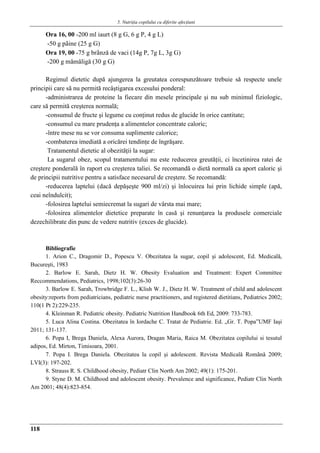 5. Nutriţia copilului cu diferite afecţiuni
118
Ora 16, 00 -200 ml iaurt (8 g G, 6 g P, 4 g L)
-50 g pâine (25 g G)
Ora 19, 00 -75 g brânzǎ de vaci (14g P, 7g L, 3g G)
-200 g mǎmǎligǎ (30 g G)
Regimul dietetic după ajungerea la greutatea corespunzătoare trebuie sǎ respecte unele
principii care să nu permită recâştigarea excesului ponderal:
-administrarea de proteine la fiecare din mesele principale şi nu sub minimul fiziologic,
care să permită creşterea normală;
-consumul de fructe şi legume cu conţinut redus de glucide în orice cantitate;
-consumul cu mare prudenţa a alimentelor concentrate caloric;
-între mese nu se vor consuma suplimente calorice;
-combaterea imediată a oricărei tendinţe de îngrăşare.
Tratamentul dietetic al obezităţii la sugar:
La sugarul obez, scopul tratamentului nu este reducerea greutăţii, ci încetinirea ratei de
creştere ponderală în raport cu creşterea taliei. Se recomandă o dietă normală ca aport caloric şi
de principii nutritive pentru a satisface necesarul de creştere. Se recomandǎ:
-reducerea laptelui (dacǎ depǎşeşte 900 ml/zi) şi înlocuirea lui prin lichide simple (apă,
ceai neîndulcit);
-folosirea laptelui semiecremat la sugari de vârsta mai mare;
-folosirea alimentelor dietetice preparate în casă şi renunţarea la produsele comerciale
dezechilibrate din punc de vedere nutritiv (exces de glucide).
Bibliografie
1. Arion C., Dragomir D., Popescu V. Obezitatea la sugar, copil şi adolescent, Ed. Medicală,
Bucureşti, 1983
2. Barlow E. Sarah, Dietz H. W. Obesity Evaluation and Treatment: Expert Committee
Reccommendations, Pediatrics, 1998;102(3):26-30
3. Barlow E. Sarah, Trowbridge F. L., Klish W. J., Dietz H. W. Treatment of child and adolescent
obesity:reports from pediatricians, pediatric nurse practitioners, and registered dietitians, Pediatrics 2002;
110(1 Pt 2):229-235.
4. Kleinman R. Pediatric obesity. Pediatric Nutrition Handbook 6th Ed, 2009: 733-783.
5. Luca Alina Costina. Obezitatea în Iordache C. Tratat de Pediatrie. Ed. „Gr. T. Popa”UMF Iaşi
2011; 131-137.
6. Popa I, Brega Daniela, Alexa Aurora, Dragan Maria, Raica M. Obezitatea copilului si tesutul
adipos, Ed. Mirton, Timisoara, 2001.
7. Popa I. Brega Daniela. Obezitatea la copil şi adolescent. Revista Medicalǎ Românǎ 2009;
LVI(3): 197-202.
8. Strauss R. S. Childhood obesity, Pediatr Clin North Am 2002; 49(1): 175-201.
9. Styne D. M. Childhood and adolescent obesity. Prevalence and significance, Pediatr Clin North
Am 2001; 48(4):823-854.
 